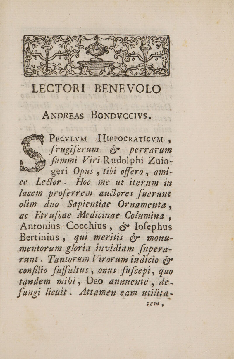 LECTORI BENEVOLO ANDREAS BoNDvcclvs. 3 PEcvrvM HisrocnaTICvM , ln. frugiferum. dv perrarum : y fammi Viri Radolphi Zuin- cX geri Opus , tibi offero , ami- ce Lector. Hec ime ut iterum in juceim proferre: auctores fuerunt olim duo Sapientiae. Ornamenta , ac Eprufcae Medicinae Columina , Antonius. Cocchius , d?» lofephus Bertinius, 445 meritis qv monna- meutorum gloria invidiam fupera- rant. Tantorum Virorum iudicio Q9 confilio fuffultus , ouus fufcepi , quo tandem mibi, Dso aunueute , de- jungi licuit. Attameu eam utilita- | £6 ,