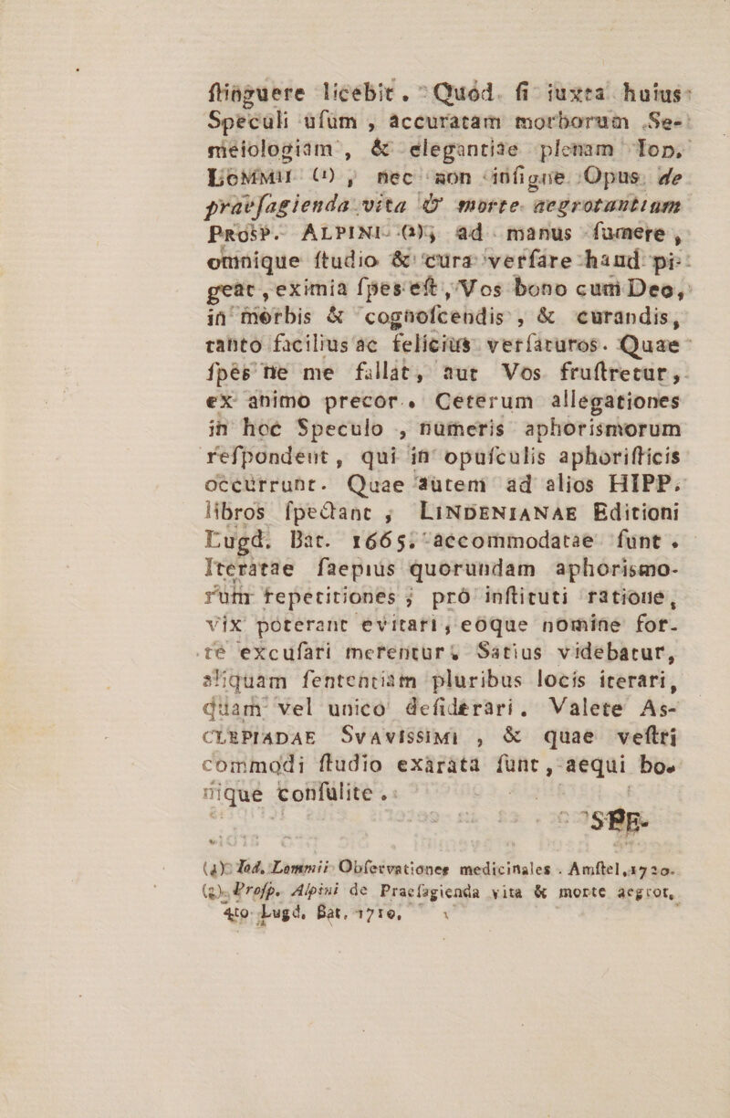 fhiüguere licebit. ^ Quód. fi iuxta. huius: Speculi ufüm , accuratam morborum .Se-: nieiologiam , &amp; elegantiae plenam lop, L6MMiI G) , mec 'zon infigne. Opus. de prütfagienda. vita Q' morte. aegrotautiuum PRosP. ALPINI..G0), ad manus fumere, omnique ftudio &amp; cura verfare hand pi: geat , eximia fpes:eft Vos bono cum Deo, in Tobis &amp; cognofcendis. ,&amp; curandis, tabto facilius'ac felicius. verfaruros. Quae fpés tie me fillat, aut Vos. frufIrretur,. eX animo precor. Ceterum allegationes in hoe Speculo , nümeris aphorismorum refpondeut, qui in' opufculis aphorifficis occürruht. Qaae 42ütem ad alios HIPP. libros fpedanc ; LiNDENIANAE Editioni Lugd. Dat. r665.-accommodatae funt. Iterátae faepius quorundam aphorismo- rünr fepetiriones ; pró inftituti ratioue, vix poterant evitari, eOQue nomine fot- té excufari merentur, Satius videbatur, a'quam fententiam pluribus locis iterari, diam. vel unico. defide£rari. Valete As- CLRPIADAE Svavissimi , &amp; quae veftlri commodi ftudio exaráta ds aequi bo. ique confülite - | CSRE- ux Tod. Lommii: Obfecvationee medicinales . Anftel, 17230 (s Profg.. Alpini de Praefagienda vita &amp; morte aeg rot, Ato. Lugd. Bat, 1710, —