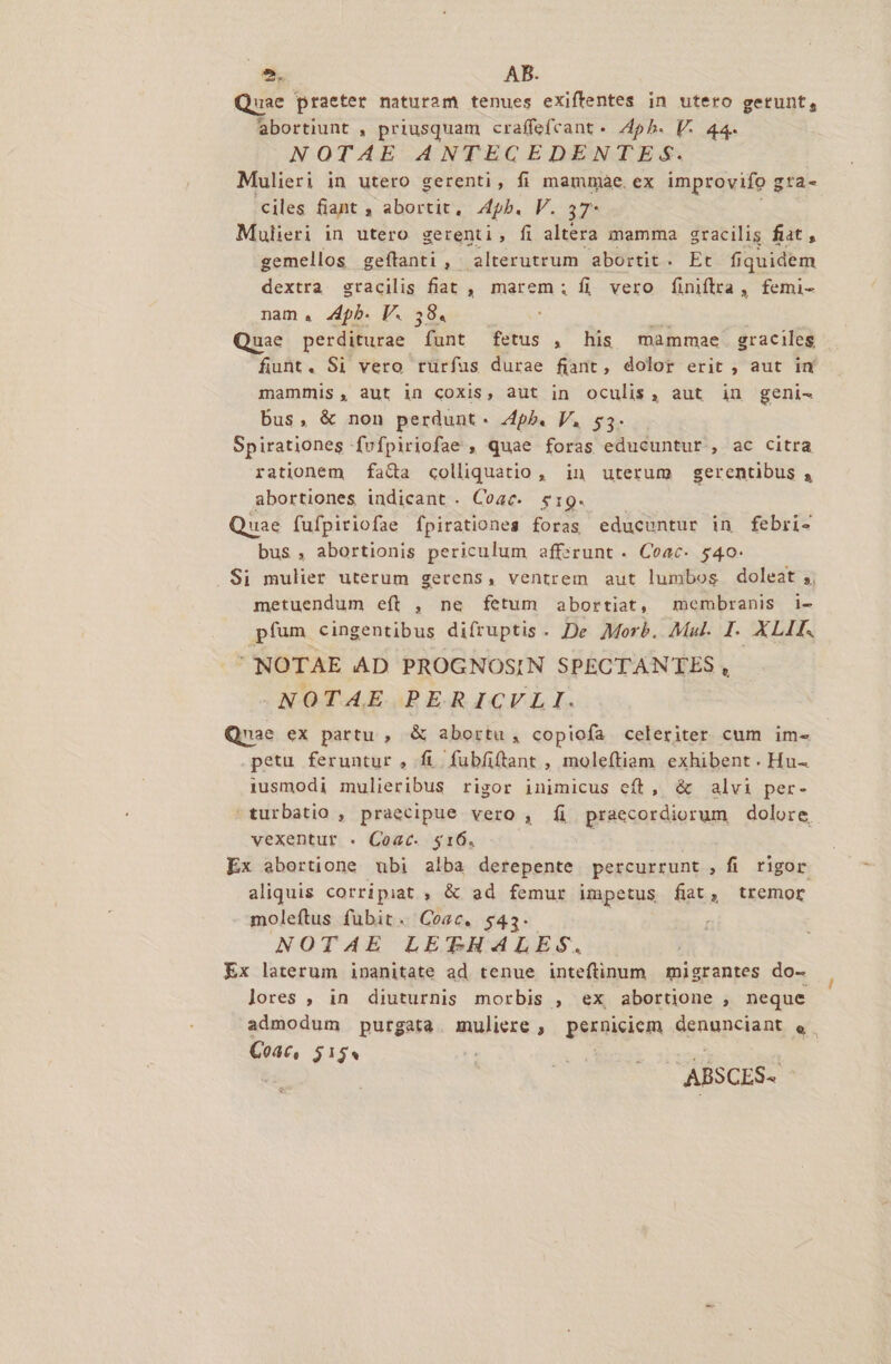 Quae praeter naturam tenues exiffentes in utero gerunt, abortiunt , priusquam craffefcant - 4pb. V. 44. NOTAE ANTECEDENTEgqS. Mulieri in utero gerenti, fi mammae. ex improvifo g zta- ciles fiant , abortit, 4pb. V. 37* Mulieri in utero gerenti, fi altera mamma gracilis fiat , gemellos geftanti , alterutrum abortit. Et fiquidem dextra sracilis fiat , marem; fi vero finiftra, femi- nam. 4pb. V. 38. m Quae perditurae funt fetus , his mammae graciles fiunt. Si vero rürfus durae fiant, dolor erit , aut im mammis, aut in coxis, aut in oculis, aut in geni- bus, &amp; non perdunt. 4ph. V. $3. Spirationes fvfpiriofae , quae foras educuntur , ac citra rationem fa&amp;a colliquatio , in uterum gerentibus , abortiones indicant . Coac. $19. Quae fufpiriofae fpirationes foras educuntur in febri- bus , abortionis periculum aff:srunt . Coac- 540- . Si mulier uterum gerens, ventrem aut lumbos doleat ;, metuendum eft , ne fetum abortiat, membranis 1i- pfum cingentibus difruptis. De Morb. Mal. I. XLII. NOTAE AD PROGNOSIN SPECTANTES , NOTAE PERICVLI. Qnae ex partu , &amp; abortu, copiofa celeriter cum im- petu feruntur , fi fubfiftant , moleftiam exhibent. Hu- 1usmodi mulieribus rigor inimicus cft, &amp; alvi per- ^turbatio , praecipue vero , fi praecordiorum dolore, vexentur . Coac. $16. Ex abortione ubi alba derepente percurrunt , fi rigor. aliquis corripiat , &amp; ad femur impetus fiat, tremor moleftus fubit. Cosc. $43. NOTAE LETHALES. Ex laterum inanitate ad tenue inteftinum migrantes do- lores , in diuturnis morbis , ex abortijone , neque admodum purgata muliere , perniciem denunciant e. Coac, $154 ABSCES-