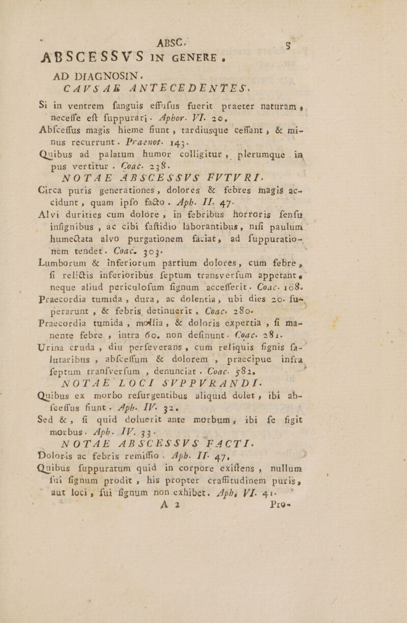 L' ABSCESSY S IN GENERE , AD DIAGNOSIN. : CAVSAE ANTECEDENTES. Si in ventrem fanguis effufus fuerit praeter naturam ,. Abfceffus masis hieme fiunt, tardiusque ceffant, &amp; mi- nus recurrunt. Praemot. 145. Quibus ad palatum humor colligitur , plerumque in, pus vertitur . Coac. 238. NOTAE ABSGESSVS FVTVRI,. Circa puris generationes, dolores &amp; febres magis ac- cidunt, quam ipfo fado. pb. IT. 47. Alvi durities cum dolore , in febribus horroris fenfu infignibus , ac cibi faftidio laborantibus, nifi paulum - humeQata alvo purgationem faciat, ad fuppuratio-, nem tendet. Coac. 303. Lumborum &amp; inferiorum partium dolores, cüm febre, fi relidis inferioribus feptum transverfum appetant,- neque aliud periculofum fignum accefferit. Coac. 108. Praecordia tumida , dura, ac dolentia, ubi dies 2o. fue, perarunt , &amp; febris, detinuerit , Coac. 280- Praecordia tumida , modlia, &amp; doloris expertià , fi in4- nente febre , intra 60, non definunt. Ceac. 281. Urina cruda , diu perfeverans, cum reliquis fignis fa-^ lutaribus , abfceffum &amp; dolorem , praecipue infra feptum tranfverfum , denunciat . Coac. $82. NOTAE LOCI PFPPERANDI. Quibus ex morbo refurgentibus aliquid dolet , ibi db- fceffus fiunt « .4pb. IV. 32. Sed &amp;, íi quid doluerit ante morbum, ibi íe fiügit morbus. 4b. IV.3 NOTAE ABSCESSVS Tabor. Doloris ac febris remilho. 45b. IT- 47, Quibus fuppuratum quid in corpore exiífens , nullum fni fignum prodit , his propter craffitudinem puris, aut loci ; fui fignum non exhibet. 44pb, VI. 41. A Pro-