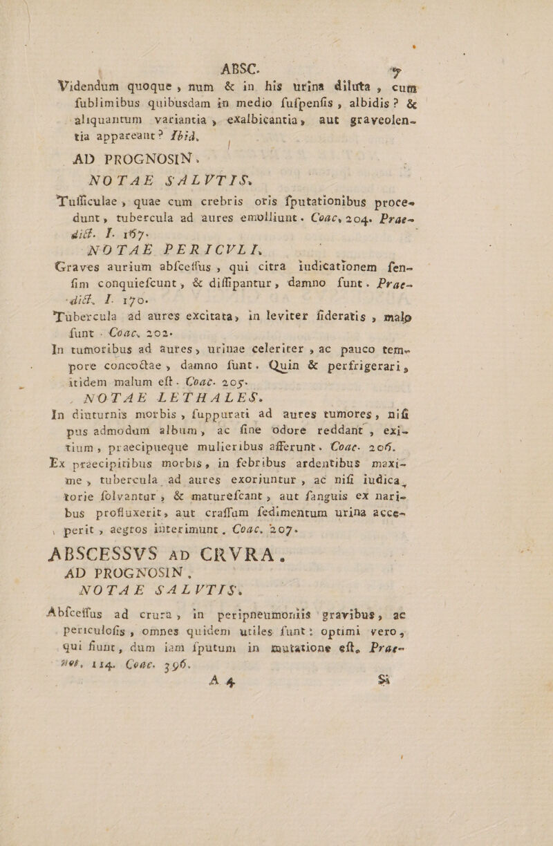 Videndum quoque , num &amp; in his urina diluta , cum fublimibus quibusdam in medio íufpenfis , albidis ? &amp; aliquantum variantia , eXalbicantia, aut graveolen- tia appareant? 754, AD PROGNOSIN. NOTAE $ALVTIS. Tufficulae , quae cum crebris oris fputationibus proces dunt, tubercula ad aures emolliunt. Ceac, 204. Prae- dif. I. 167. GeDTAE PERJICVLE Graves aurium abíceffus, qui citra 1udicationem fen- fim conquiefcunt , &amp; diífipantur, damno funt. Prae- ulicf,. d. i50. 'Tübercula ad aures excitata, in leviter fideratis , malp funt . Coac,. 202. In tutotibus ad àures, urinae celeriter , ac pauco tem. pore conco&amp;ae , damno funt. Quin &amp; perfrigerari, itidem malum eft. Coac. 205. NOTAE LETHALES. In diuturnis morbis , fuppurati ad aures tumores, nifi pus admodum album, ac fine odore reddant , exi- tium, praecipueque mulieribus afferunt. Coae. 206. Ex pr2ecipitibus morbis, in febribus ardentibus maxi- me , tubercula ad aures exorijuntur , ac mifi iudica, torie folvantur ; &amp; maturefcant, aut fanguis ex nari- bus profluxerit, aut craffum fedimentum urina acce- , perit aegtos interimunt, Coac. 207. ABSCESSVS 4p CRVRA. AD PROGNOSIN, NOTAE SALVTIS. Abíceffüus ad crura, in peripneumonii$ e9ravibus, ac periculofis , omnes quidem utiles funt: optimi vero, qui fiunt, dum iam fputum in Xnutatione eft, Praz- 496, 114. Coat. 390. | A4 E