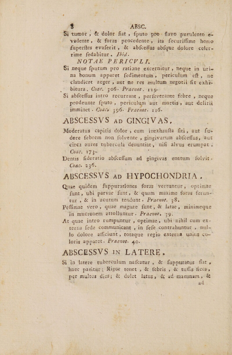 Si tumor, &amp; dolor fiat , fputo pro. flavo purulento e- vadente, &amp; foras procedente, ita fecuritffime homo fuperftes evaferit , &amp; abfceffus PM per celer- rime fedabitur. 7/i4. NOTAE PERICVLE Si neque fputum pro ratione excernituf , neque in ürie na bonum apparet fedimentum, periculum eft, ne claudicet aeger , aut ne res multum negotii fit exhi- bitura, Cost. 306. Praegot. 119. Si abfíceffus intro recurrant, perfeverante febre , neque prodeunte fputo , periculum aut mortis, aut delirii imminet . 04c» 356- Eraenot. 116. ABSCESSVS ap GINGIV AS, Moderatus capitis dolor , cum inexhauftra fiti, aut fu- dere febrem non folvente , gingivarum abfíceffus, aut circa aures tubercula denuntiat, nifi alvus erumpat. Coac, 173* ' Dents fideratio abfceffum ad gingivas enatum folvit. Coac. 256. AUSCESSVS ap HYPOCHONDRIA.. Quae quidem füppurationes foras vertuntur, optimae .funt, ubi parvae funt, &amp; quam maxime foras ferun- tur , &amp; in acutum tendunt. Praenot. 58. Pefümae vero, quae magnae funt, &amp; latae, minimeque in mucronem attolluntur. Praemot, 39. | At quae intro rumpuntur , optimae, ubi nihil cum ex- terna fede communicant , in fefe contrahuntur , nul- lo dolore atliciunt, totaque regio externa unius eo- loris apparet. Praerot. 4o. ABSCESSVS iN LATERE., Si in latere tuberculum nafcatur , &amp; füppuratus fiat, haec patitur; Rigor tenet , &amp; febris , &amp; tutis ficca, per multos dies; &amp; dolet latus, &amp; ad mammam, &amp; ad