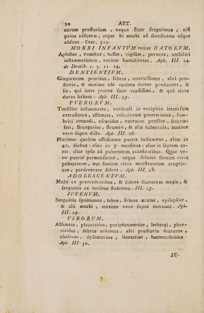 36 AET. narum pftofluvium , neque [luor fanguineus ; nifi prius adfuerit ; atque. hi morbi ad fenedtutem ufque abfunt. Coat. $12. MORBI INFANTVM recs N ATO RV M. Aphthae , vomitus , tuffes , vigiliae , pavores, umbilici inflammetiones , aurium humiditates, ph. 411. 24. de Destib. y. 3. 11. 14. DENTIENTIVM. Gingivarum pruritus, febres , convulífones , alvi pro- fiuvia, &amp; maxime ubi caninos dentes producunt, &amp; iis, qui inter pueros funt cralfifümi, &amp; qui elvos dutas habent. /pb. III. 25. PVERO RV M. 'Tonfillae infiammatae , verticuli in occipitio introrfum extrufiones , afthmata, calculorum generationes , lum- brici rotundi, afícarides , verrucae penfiles ; fatyria» fmi, ftranguriae , ftrumae , &amp; alia tubercula, maxime vero fupra di&amp;a. App. III. 26. Plurimae quidem affe&amp;iones pueris iudicantur , aliae iu 40. diebus: aliae in 7. menfibus : aliae in feptem an- nis; aliae ipfis ad pubertatem accedentibus. Quae ve- ^ yo pueri? permanferiut , neque folutae fuerint circa pubertatem , aut feminis circa menftruorum eruptio- nes, perfeverare folent . pb. JII. 28. 4DOLESCENTVAM,. Multi ex praecedentibus , &amp; febres diuturnae magis , &amp; fanguinis ex naribus fluxiones. ///. 27. IVVENVM. — Sanguinis fpuitiones , tabes, febres acutae, epilepfiae , &amp; ali morbi , maxime vero fupra nominati. 44h. II. 29. VIRORVM, Afthmata, pleuritides, peripheumoniae , lethargi , phre- nitides , febres ardentes , alvi profluvia diuturna » cholerae , dyfenteriae , lienteriae.; haemorrhoides - Apb. III. 36. SE-