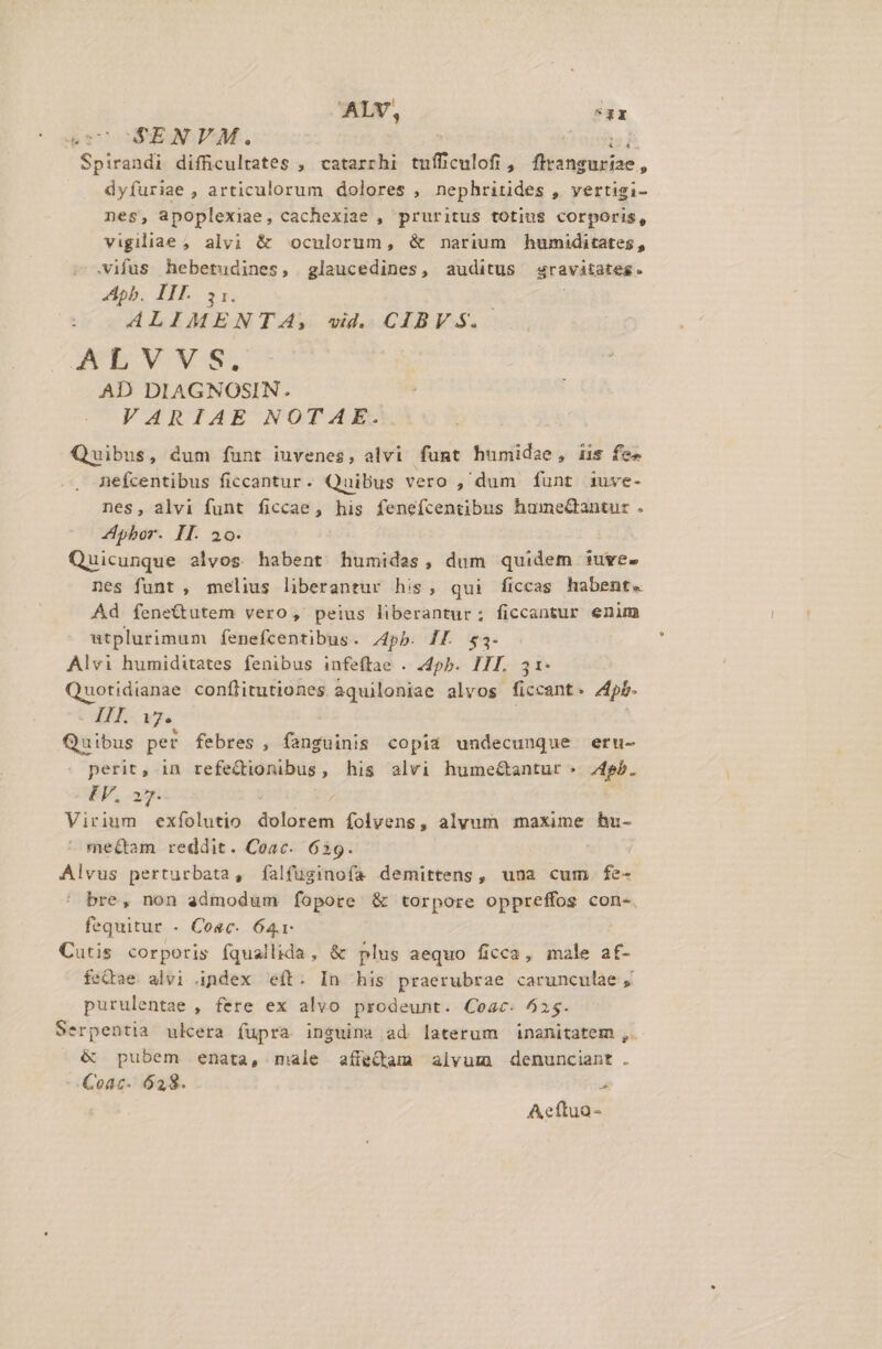 ALV, a 4c SENVM. Spirandi difficultates , catarrhi tufficulofi, flicndfuniae , dyfuriae , articulorum dolores , nephritides , vertigi- nes, apoplexiae, cachexiae , pruritus totius corporis, vigiliae , alvi &amp; oculorum, &amp; narium humiditates, .vifus hebetudines, glaucedines, auditus sravitates. Apb. II. IK : ALIMENTA, wid. CIBVS.- AEVVWS, AD DIAGNOSIN. VARIAE NOTAE. Quibus, dum funt iuvenes, alvi fumt humidae, iis fe» nefcentibus ficcantur. Quibus vero , dum funt iuve- nes, alvi funt ficcae, his fenefcentibus humeGantur . Apbor. II. 20. Quicunque alvos habent humides, dum quidem iuve- nes funt , melius liberantur his, qui ficcas habent. Ad fíene&amp;tutem vero, peius liberantur; ficcantur enim utplurimum fenefcentibus. pb. If. $3- Alvi humiditates fenibus infeftae . 24pb. III. 31- Quotidianae conflitutiones aquiloniae alvos ficcant . Apb. AME Ue Quibus per febres, fanguinis copia undecunque eru- perit, in refe&amp;ionibus, his alvi humeé&amp;antur « 4sb. IV. a2 Virium exfíolutio dolorem folvens, alyum maxime hu- ' mettam reddit. Coac. 639. Alvus perturbata, falfuginofa demittens, una cum. fe- ' bre, non admodum fopore &amp; torpore oppreffos con-. fequitur - Cosc. 64- Cutis corporis fquallida, &amp; plus aequo ficca, male af- feQae alvi index eft. In his praerubrae carunculae , purulentae , fere ex alvo prodeunt. Coac. 525. Serpentia ulcera (fupra insuina ad laterum inanitatem , &amp; pubem enata, male aífeQam alvum denunciant . -. Coac- 628. , Aeftuo-