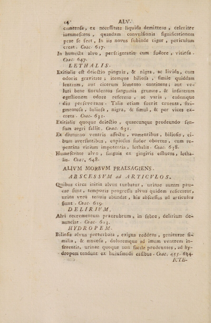 x^ ALV- cumtenfa, ex meceffitate liquida demittens , celeriter intumefcens , quandam convvlfionis. fignificationem prae fe fert, In iis novus fubinde rigor ; quie ss «reat. Coac. Stn In bumeda alvo, perfrigeratia: cum itia y vitiofa . €oac- 647- LETHALIS. Exitialis eft deie&amp;io pinguis, &amp; nigta, ac livida, cum odoris gravitate ; itemque biliofa ,' fimile quiddam : lentium , aut cicerum lomento continens; aut ve- luti bene florulentos fanguinis srumos, &amp; infantium egefionem | odore referens ,' ac varia , eademque | diu perfeverans. Talis etiam fuerit cruenta, flri- gmentoía , biliofa , nigra, &amp; fimul, &amp; per vices ex- creta . Coac- 651. Exitiàs quoque deiedio , quaecunque prodeundo fen- fum aegri fallit. Coac. 651. Ex diuturno ventris affedu , vomentibus, biliofis, ci- bun averfantibus , copiofus fudor obortus, cum re- pentina virium impotentia, lethalis. Coac. 638. Humefcente alvo , fanguis ex gingivis efluens, letha- lis. Cogc, 6048. (d ALIVM. MORBVM PRAESAGIENS. ABSCESSVM ad ARTICVLO $. Quubus circa initia alvus turbatur, urinae autem pau- cae funt, temporis progreífu alvus quidém reficcatur, urina verQ tenuis abundat, his abfceffus ad articulos fiunt . Coac- 619. DELIRIV M. Alvi recrementum praerubrum , in febre, delirium de- munciat. Coac. 613. HYDRO?P EAM. Biliofis alvus pertarbata , exigua reddens, geniturae fi- milia, &amp; mucofa, doloremque ad imum ventrem in- Kexentia, urinae quoque non facile prodeuntes , ad Hy- open tendunt ex huiufmodi cafibus. Ceac. 455- 644- 4 : ICT E-