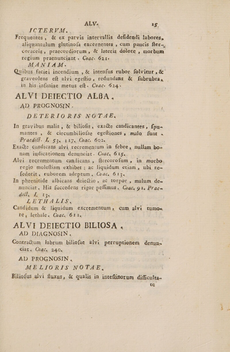 ALV. 53 ICTERVM. Frequentes , &amp; ex parvis intervallis dclidendi 4 M aliquantulum glutinofa excernentes , cum paucis fler—, coraceig , praecordiorum , &amp; lateris dolore , oclo regium praenunciant « Cegc. 621« MANIAM. Quibus faciei incendium , &amp; intenfus rubor folvitur , &amp;- graveolens eft alvi eig redundans &amp; fubrubra, . in his infaniae metus eft. Coac. 624* ALVI DETECTIO ALBA , AD PROGNOSIN. . DETERIORIS$ NOTAE. In gravibus malis, &amp; biliofis, exacte candicantes, fpu- mantes , &amp; circumbiliofae egeítiones , malo [unt . Praediff. L. $3. 117. Coac. 602. Exa&amp;e candicans alvi recrementum in febre, nullam bo- nam iudicationem denunciat. Coat. 615.. Alvi recrementum candicans , ítercorofum , in morbo. regio moleftiam exhibet ; ac liquidum etiam , ubi re- federit, ruborem adeptum, Coac. 613.- In phrenitide albicans deie&amp;tio , ac torpor , malum de- nunciat, His fuccedens rigor pellimus , Coac. ii Prae- - «dif d I3. LETHAIXS. Candidum &amp; liquidum éexcrementum , cum alvi tumo« te, lethale. Coac, 611, : ALVI DEIECTIO BILIOSA ., AD DIAGNOSIN. Contra&amp;um labrum biliofae E perruptionem denuns €ciat. Coac. 240. AD PROGNOSIN , MELIORIS$ NOTAE, Biliofus alvi fluxus, &amp; qualis in inteflinorum difficulta- | te