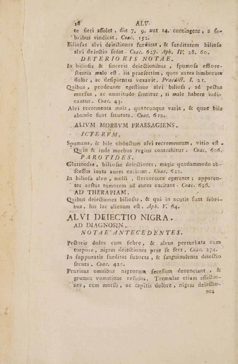 dr te fieri affolet , die 7, 9. aut 14. COntingens, d fe» bribus vindicat. Coec, 1:52. Biliofas alvi deiectiones for ditat ,&amp; furditatem bilicfz alvi deiedio fedat. Coac. 627. Aph. IV, 38. 60. DETERIORIS NOTAE. In biliofis; &amp; finceris deieQionibus , fpumoía efflore- fcentia malo eft, iis praefertim , quos antea lumborune Wolor , ac defipientia vexavit. Praedid. J. 2r. Quibus , prodeunte egeftione alvi biliofa , ad pectus morfus , ac amaritudo- fentitur , 11 male habere iudi- cantur. Coat. 43. Alvi recrementa. mala, quaecunque varia, &amp; quae bile abunde funt fatutata. Coac, 612. .ALIVM MORBVM PRAESAGIENS .. ICTER VÀ. Spumans, &amp; bile obdu&amp;um elvi recrementum , vitio eff , Quin &amp; inde morbus regius contrahitur «. Coac, 606. PALRDTXDIS$. Glutinofae, biliofae deteQiones, magis quodammodo ab- fceffus iuxta aures excitadt. Coac.. 6022. in biliofa alvo , moli , ítercoracea' egerente ; apparen- ' tes. aeftus tumorem ad aures excitant. Coac. 626. AD THERAPIAM. Quibus deiediones biliof3e, &amp; qui in acutis (asit febri- bus, his lac alienum eft. pb. F. 64. ALVI DEIECTIO NIGRA. . AD DIAGNOSIN. .. . | NOTAE'ANTECEDENTES torpore, nigras deiectiones prae fe fert, Coac. 274. 1n fuppuratis furditas fuborta , &amp; fanguinolenta deieCtio fecuta. Coac. 420. Pruritus omnibus nigrorum diam denunceiant , &amp; .grumos vomitione refuíos, 'Tremulae ctiam affectio- 1 mes, cum morfu, ac capitis dolore , nigras deie&amp;o- nes