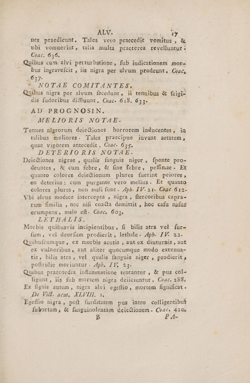 nes ptaedicunt, Tales vero praecedit vomitus («X ubi vomuerint, talia multa praeterea revelluntur. Coat. 6356. Quibus cum alvi perturbatione, fub iudicationem mor- » . bus ingraveícit , iis nigra per alvum prodeunt, Goac, «637. *. NOTAE COMITANTES. ; i Quibus nigra per alvum fecedunt, ii tenuibus &amp; frigi- dis fudoribus diflluunt, Cosc. 618. 653. AD.PROGNOSIN. MELIORIS NOTAE. 'Tenues nigrorum deie&amp;iones. horrorem inducentes, in talibus meliores. 'Iales praecipue iuvant aetatem, quae vigorem antecedit. Coac- 655. ! DETERIORIS NOTAE. DeieGiones nigrae , qualis fanguis niger , fponte pro- deuntes , &amp; cum febre, &amp; fine febre, pefífimae. Et quanto colores deiectionum plures fuerint peiores, eo deterius; cum purgante vero melius. Et quanto colores plures, non malifunt. 4pb. IV. 21. Cogc. 612. Vbi alvus modice intercepta , nigra , ftercoribus capra- rum fimilia , nec nifi coacta demittit , hoc cafu nafus erumpens, malo eft. Coac, 602. LETIHALUS. Morbis quibusvis incipientibus, fi bilis atra vel fur- fum, vel deorfum prodierit, lethale. 4pb. IV. 22. uibufcumque, ex morbis acutis , aut ex diuturnis , aut ex vulneribus ,, aut aliter quocumque modo extenua- tis , bilis atra, vel qualis fanguis niger , prodierit , poftridie moriuntur. 4pb. IV. 23. Quibus praecordia inflammatione tentantur , &amp; pus col- lisunt, iis fub mortem nigra deiiciuntut. Coac. 258, Ex fignis autem , nigra alvi egeftio , mortem fignificat. ,,De Vid. acut,. XLVIH. 1. Eseftio nigra, poft furditatem pus intro colligentibus fubortam, &amp; fanguinolentam deiedionem. Ceac. 420. P P 4-