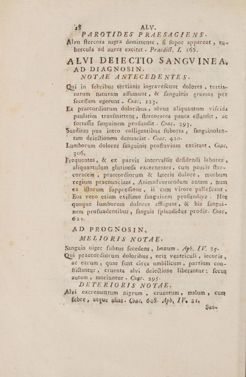 PAROTIDES PRAESAGTENS$. lvo ftercora nigra demittente , fi fopor appareat, tu« — bercula ad aures excitat. Praedifl, J, 165. ALVI DEIECTIO SANGV INE A, AD DIAGNOSIN. NOTAE ANTECEDENTE s. Qui in febribus tertianis ingravefcunt dolores , tertia- narum naturam affumunt, &amp; fanguinis srumos per feceffum egerunt. Coac, 123. Ex praecordiorum doloribus, alvus aliquantum vifcida paulatim. tranfinittens , flercoracea pauca effundit , ac fortalfis fanguinem profundit. Coac. 293. Surditas pus intro collizentibus fuborta , fanguinolen- tam deie&amp;tionem denunciat. Coac. 420- Lumborum dolores fanguinis profluvium excitant. Cogc, ...806, ; Frequentes, &amp; ex parvis intervallis defidendi labores , aliquantulum glutinofa excernentes, cum paucis fter- coracers , praecordiorum &amp; lateris dolore, morbum regium praenunciant, Animadvertendum autem , num ex iftorum fuppretione, ii cum virore pallefcant . Eos vero etiam exiftimo fanguiuem profundere . Hos quoque lumborum dolores afligunt, &amp; his fangui- nem profundentibus , fanguis fplendidus prodit. Coac« 32,4 AD PROGNOSIN, MELIORIS NOTAE. Sanguis niger fubtus fecedens, bonum. /ph. JV. 25. Qui praecordiorum doloribus, oris ventriculi, iecoris, ac earum, quae funt circa umbilicum , partium con- fiidantur, cruenta alvi deiectione liberantur; fecus autem , moriuntur. Coqc. 295$- DETERIORIS NOTAE. Alvi excrementum nigrum , cruentum, malum , cum is alis
