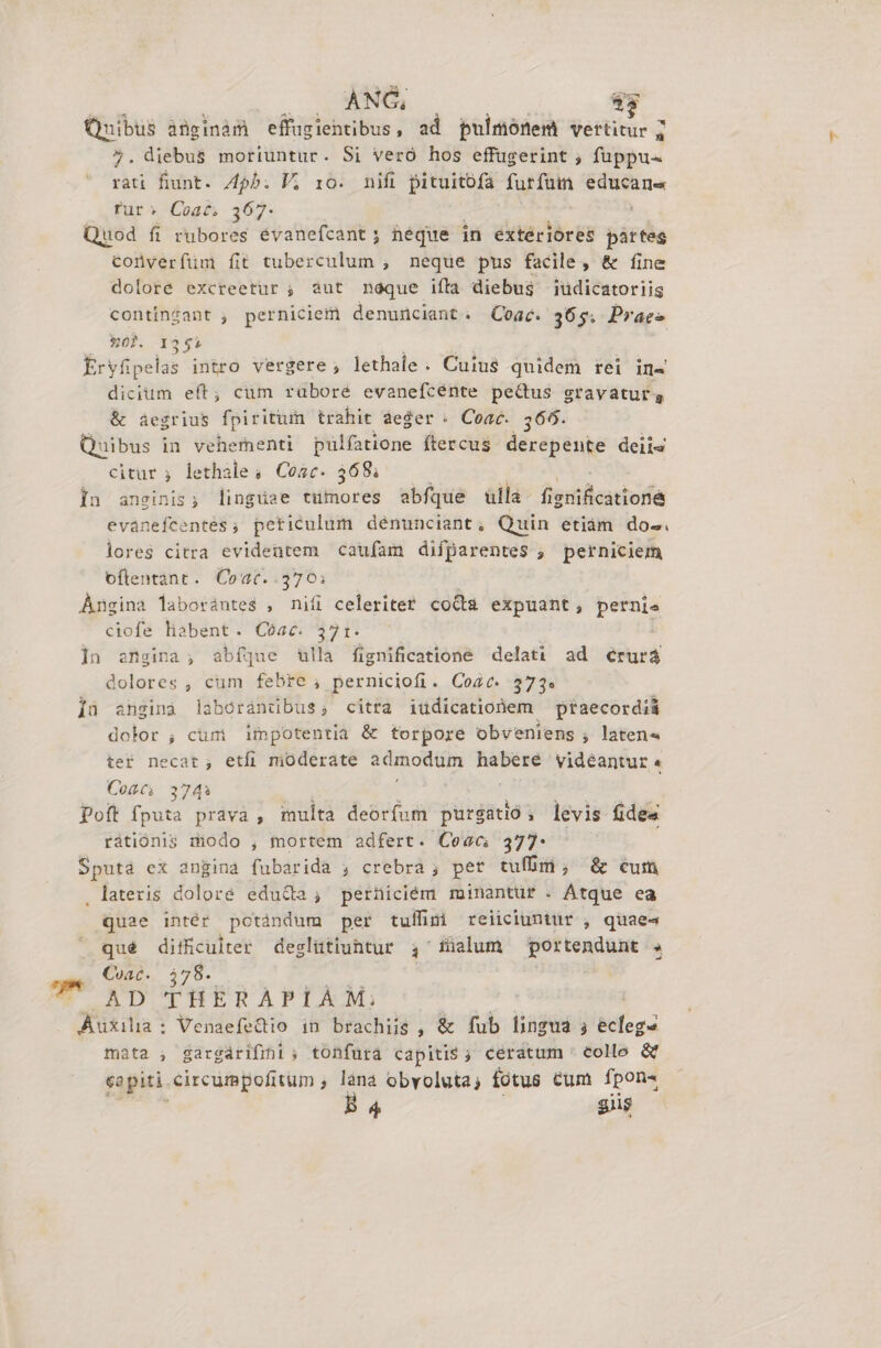 M 0 NOS 83 Quibus ànüginàm effugientibus, ad pulmónem vertitur 7 5. diebus moriüntur. Si veró hos effugerint ; fuppu- rau fiunt. 4b. P; io. nifi pituitofa furfum educana rur» Coat. 367. ; Quod fi rubores evanefcant; héque in extériores pártes coüyerfüm fit tuberculum , neque pus facile, &amp; fine dolore excreetur ; àut noque iffa diebus üdicatoriis contingant , perniciemi denunciant. QCoac. 365; Praes 302. 1355 Eryfipelas intro vergere , lethale. Cuius quidem rei in- dicium eft; cum rubore evanefcénte pedus gravatur, &amp; áegrius fpiritu trahit aeger. Coac. 566. Quibus in vehernenti pulfatione ftercus derepente deiis citur ; lethale, Cosc. 368; In ansginis; linguae &amp;xiliores abfque ulla - fienilcattora evánefcentes, peticulum dénunciant, Quin etiám dos. lores citra evidentem caufam difparentes ; perniciem oflentant. Coac.. T Angina laborantes , niíi celeriter coda expuant, pernte ciofe liabent. Cóac. 371. ]n engina; abíque ulla fignificatione delati ad érurá dolores , cum febre, perniciofi. Coat. 373. íü anginà laborandbus; citra iüdicatiohem ptaecordi&amp; dolor ; cum impotentia &amp; torpore obveniens , laten« ter necat, etfi moderate Fu idee videantur « Coté. 3743 pott ond prava , multa deorfum purgatió, levis fides rátiónis modo , mortem adfert. Ceac 377. Sputá ex angina fubarida ; crebra ; pet tufhm, &amp; cum . lateris doloré edu&amp;a, perniciém minantur . Atque ea quae intér potándum per tuífimi reiiciuntür , quaes qué difficulter deslütiuhtur ,'füalum portendunt . Coac. 578. U AD THERAPLÀM: Auxilia: VenaefeQio in brachiis , &amp; fub lingua ; TE mata , gargárifint ; tonfura capiti$ ; cératum ' collo &amp; capiti circumpofitum , lana obvoluta, fotus cum fpon-