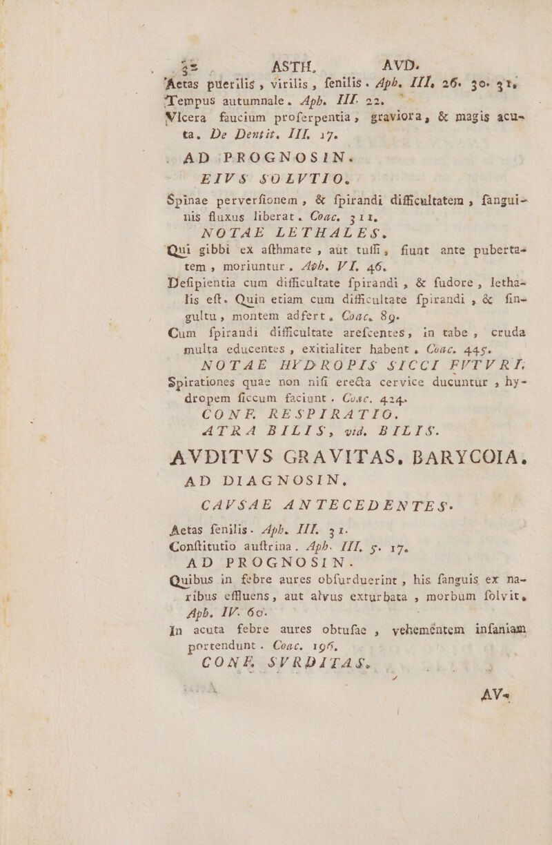 $8. ASTH, AVD. Aetas puerilis , virilis, fenilis. A4ph. III, 26. 50: 4t, Tempus autumnale. 4pb. Ilf 22. ^- ' Vicera faucium proferpentia, graviora, &amp; magis acus ta. De Jeniit. HL i7. AD PRROGNOSIN. EIVS SOLVTIO. Spinae perverfionem , &amp; fpirandi difficultatem , fangui- nis fluxus liberat. Coac. 311. NOTAE LETHALES. Qui gibbi ex afthmate , aut tuii, fiunt ante puberta- tem , moriuntur, Zeb. V I. 46. Defpientia cum difficultate fpirandi , &amp; fudore, letha- lis eft. Quin etiam cum difficultate fpirandi , &amp; fin- gultu, montem adfert, Coac,. 8g. Cum fpirandi difficultate arefcentes, in tabe , cruda multa educentes , exitialiter habent , Coac. 445. NOTAL BHYIDEOPIS SICCI FFTV EL Spirationes quae non nifi ere&amp;a cervice ducuntur , hy- dropem ficcum faciunt. Cosc. 424. COWG4U RESPIRATID. IRA BILIS, s BTLIS. AVDITVS GRAVITAS, BARYCOIA. AD DIAGNOSIN, CAV$4AE 4N TECEDENTE $- Aetas fenilis. 4pb. IIE 31. Conítitutio auftrina. 74h. III. g. 17. AD PROGNOSIN. Quibus in febre eures obfurduerint, his fanguis ex na- ribus effluens, aut alvus exturbata , morbum folvit, Apb. IV. 60. In acuta febre aures obtufae , vehementem infaniam portendunt . Coat. 196. CONE SVRDITAS.. AY«