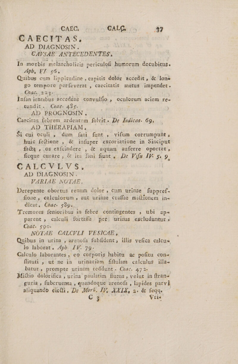 CAEC, CALG kr CAECITAS, AD DIAGNOSIN., CAVSAE ANTECEDENTES, Ín morbis melancholicis periculofi humorum i«aeolotas. pb, VI. $6. Quibus cum lippitudine , capitis dolor icóelit &amp; lone go tempore perfeverat , caecitatis metus impendet. Coac, 223. Inían ieiitibus accedéns convulfio , oculorum aciem re- tundit. Cose. 4$5. AD PROGNOSIN. Caecitas febrem ardentem folvit. De ludicat. 69. AD THÉRAPIAM, $i cui oculi , dum fani funt , vifum corrumpuit, huic fe&amp;iene , &amp; infuper excoriatione in Sinciput fa&amp;a , os exícindere , &amp; aquam auferre oportet, . ficque curare, &amp; ira foni fiunt ,. De. Vifa IF. 5. 9. CALCVLVS, AD DIAGNOSIN. VARIAE NOTAE. Derepente obortus renum dolor, cum urinae fupptref- fione , calculorum , aut urinae craffae miéitlonem in« dicat, Cóac- $89. ; 'Tremores fenioribus in febré contingentes , ubi ap- parent , calculi fortaffe per. urinas excluduntur. Coat. $90. NOTAE CALCVLI VESICAE , Quibus in urina , arenofa fubíident; illis vefica calcus, lo laborat. 4pb. IV. 79. Calculo laborantes , eo corporis habitu ac pofitu cons fütuti , ut ne in urinariam fitulam calculus illa- batur, prompte urinam reddunt. Coar. 472. Mi&amp;io dolorifica ; urina paulatim fluens, velut in ftran- . guria , fubcruenta , quandoque arenofa , lapides parvi C 3 Vris