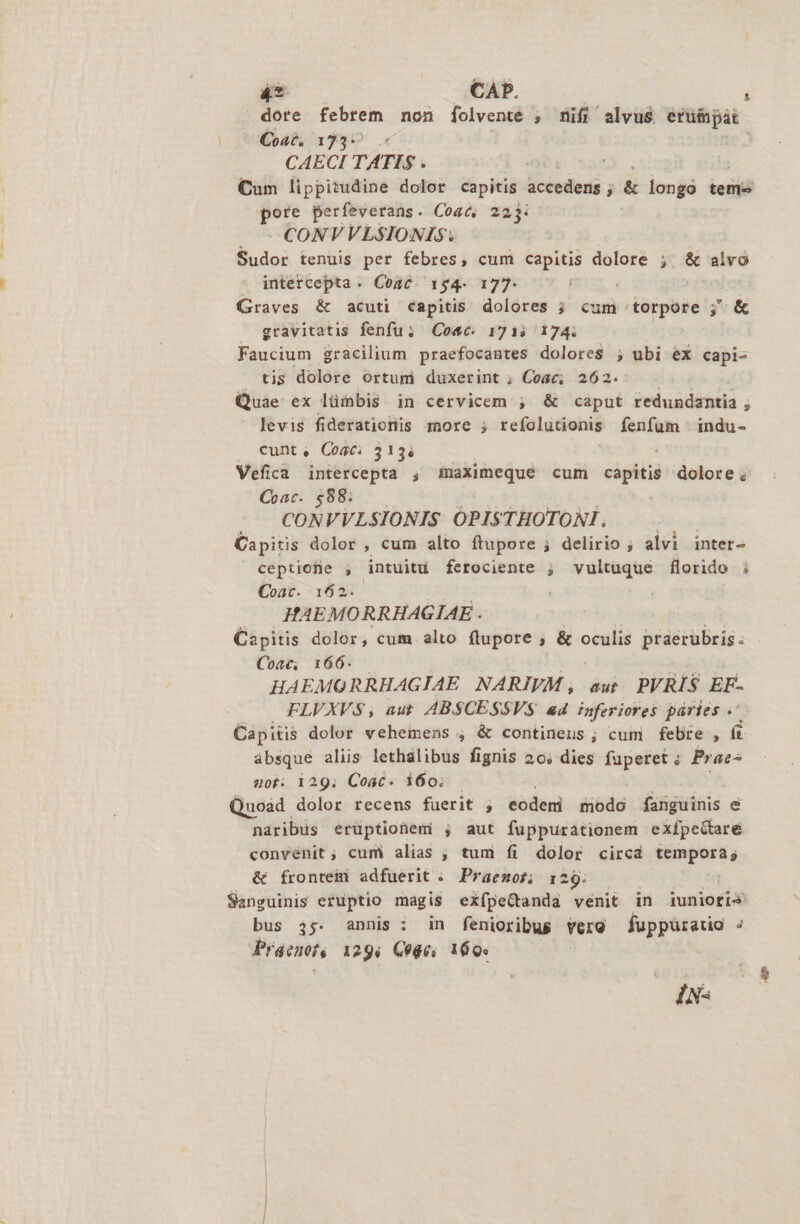 J 4t CAP. í | dote febrem non folvente ; nifi alvus etuíjpit Coa. 1735 6 CAECI TATIS . Cum lippitudine dolor capitis accedens ; &amp; longo teme ote perfeverans. Coasc, 22j: — - CONVVLSIONIS: | Sudor tenuis per febres, cum capitis dolore ; &amp; alvo * intercepta. Coac 154. 177- Graves &amp; acuti capitis dolores ; cum torpore ;' &amp; gravitatis fenfu; Cose 171; 174. Faucium gracilium praefocantes dolores ; ubi ex capi- tis dolore ortum duxerint ; Coac; 262. Quae ex lümbis in cervicem ; &amp; caput redundantia ; levis fiderationis more ; refolutionis fenfum indu- . eunt, Cost. 313i Vefica intercepta , maximeque cum capitis dolore; Coac. $88; CONVVLSIONIS OPISTHOTONI. Capitis dolor , cum alto ftupore ; delirio ; alvi inter- ceptiofie , intuitu ferociente ; vultuque florido ; Coat. 162. HAEMORRHAGIAE . Capitis dolor, cum alto ftupore ; &amp; oculis praerubris Coac; 166. HAEMORRHAGIAE NARIVM , aut. PVRIS EF- FLVXV$;, aut ABS$CESSVS a4 nferiores páries . Capitis dolor vehemens ; &amp; continens ; cum febre , i absque aliis lethalibus fignis 20, dies fuperet: Prac^ uot: 129; Coac- 160; — Quoàd dolor recens fuerit ; eodeni modo fanguinis &amp; naribus erüptionemi ; aut fuppurationem exfpe&amp;taré convenit; cum alias ; tum fi dolor circa Eogerts &amp; frontem adfuerit .. Praenot; 129. Sanguinis eruptio magis exípeGanda venit in iunioris bus 45. annis: in fenioribus vere fuppüratio n Praent, 129, Q04e. 160. IN-