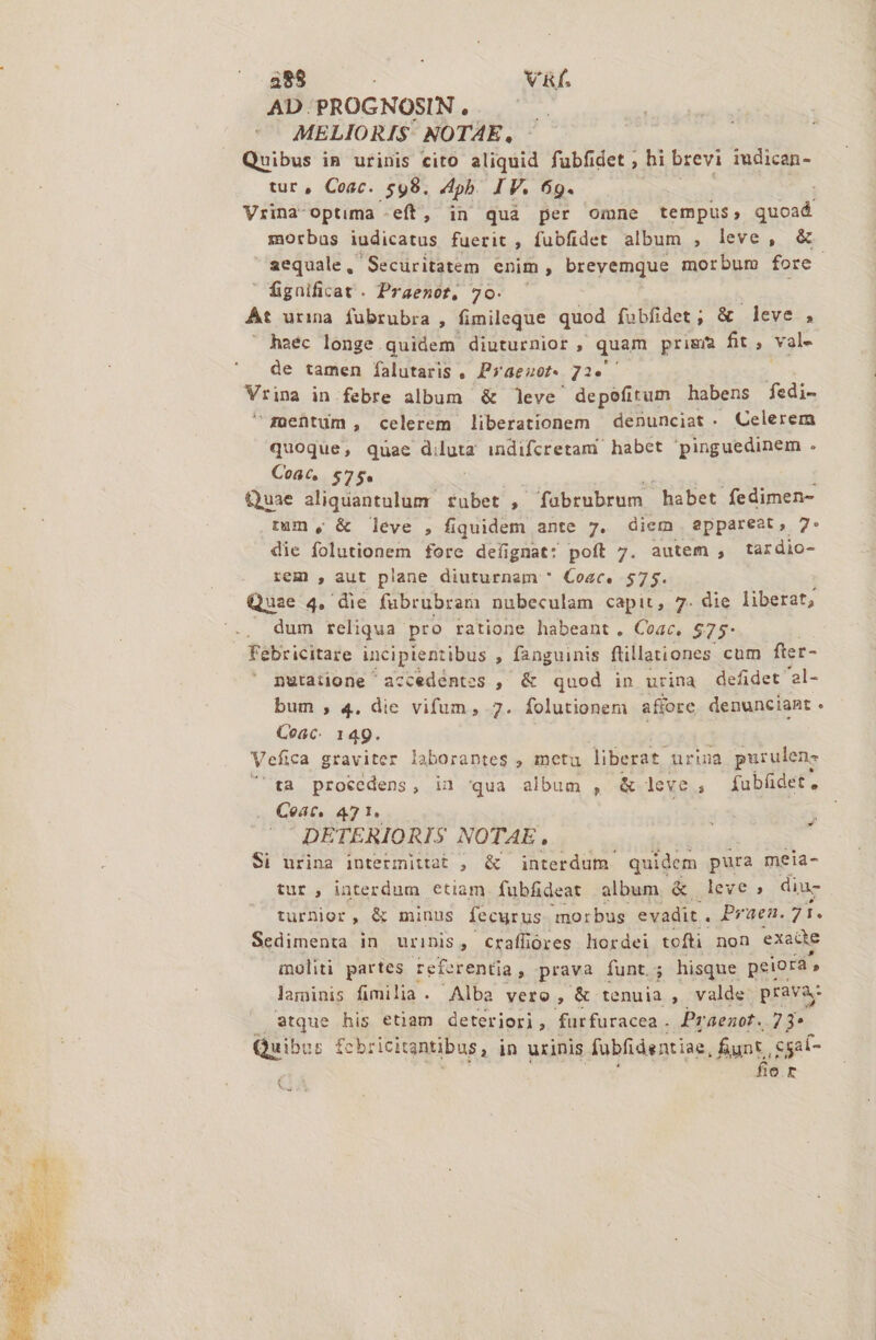 AD. PROGNOSIN , MELIORIS- NOTAE, Quibus in urinis cito aliquid fubfidet ; hi brevi iudican- tur, Coac. 598. ph. IF. 69. Vrina-optima -eft, in quà per omne tempus, um morbas iudicatus fuerit , fubfidet album , leve, &amp; aequale, Securitatem enim , brevemque morbum fore -  fignificat . Praenot, 70. At urma fubrubra , fimileque quod fabfidet; &amp; leve , haec longe quidem diuturnior , quam prigm fit , val- de tamen falutaris . Praezot- 725. — tipa in.febre album &amp; leve depoefitum habens fedi- geüntum, celerem liberationem ' denunciat - Celerem quoque, quae diluta indifcretam habet pinguedinem . Coac, 575* É Quae aliquantulum. tubet ; fabrubrum  habet fedimen- tum, &amp; leve , fiquidem ante 7. diem eppareat, 7: die folutionem fore defignat: poft 7. autem , tardio- rem , aut plane diuturnam * Coac. $75. Quae 4. die fubrubram nubeculam capit, 7. die liberat, . dum reliqua pro ratione habeant. Coac. $75: Febricitare incipientibus ; fanguinis ftillationes cum fter- nutaiione accedentes , &amp; quod in urina defidet '2l- bum , 4. die vifum, 7. folutionem afiore denunciant . Coac. 149. | Vefica graviter laborantes , metu liberat urina purulene 'ta procedens, in qua album , &amp; leve, fabüdet, Coat. 471. DETERIORIS NOTAE, , Si urina intermiitat , &amp; interdum quidem pura meia- tur , interdum etiam fubfideat album &amp; leve, diu- turnior, &amp; minus fecurus morbus evadit . Pruen. 71. Sedimenta in urinis , craffüóres hordei tofti non exade aoliti partes referentia , prava funt. hisque peiora, laminis fimilia. Alba vero »,&amp; tenuia , valde. prava atque his etiam deteriori, furfuracea . Praenot. 7 3* Quibus fe bricitantibus, in urinis fabfidentiae, funt, cgat- fie rt n x