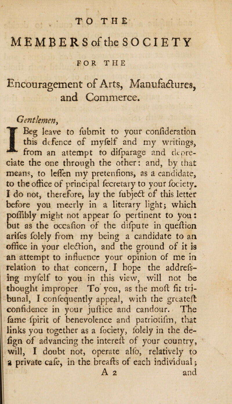 MEMBERSofthe SOCIETY FOR THE Encouragement of Arts, Manufadiiures, and Commerce. Gentlemeriy I Beg leave to fubmit to your confideration this defence of myfelf and my writings^ from an attempt to difparage and ritpre¬ date the one through the other: and, by that means, to leflen my pretenfions, as a candidate^ to the office of principal fecretary to your fociety. I do noty therefore^ lay the fubjed: of this letter before you mee’rly in a literary light; which poffibly might not appear fo pertinent to you t but as the occafion of the difpute in queftion arifes folely from my being a candidate to an office in your eledlon, and the ground of it is an attempt to influence your opinion of me in relation to that concern, I hope the addrefs- ing myfelf to you in this view, will not be thought improper To you, as the mofl: fit tri¬ bunal, I confequently appeal, with the greatelb confidence in your juftice and candour. The fame fpirit of benevolence and patriotifm, that links you together as a fociety, folely in the de- fign of advancing the intereft of your country, ^ will, I doubt not, operate alfo, relatively to a private cafe, in the breafts of each individual; A 2 and » I