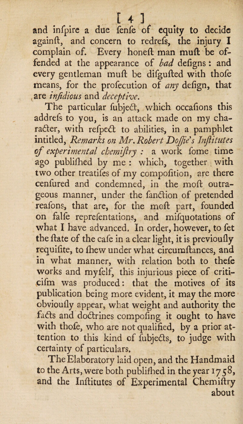 [ + ] and infpire a due fenfe of equity to decide againft, and concern to redrefs, the injury I complain of. Every honeft man muft be of¬ fended at the appearance of bad defigns : and every gentleman muft be difgufted v^ith thofe means, for the profecution of any defign, that ^are injidious and deceptive. The particular fubjeeft, which occafions this addrefs to you, is an attack made on my cha- rafter, with refpeft to abilities, in a pamphlet intitled, Remarks on Mr, Robert T)o£ie s Inflitutes of experimental chemifry : a work fome time ago publifhed by me : which, together with two other treatifes of my compofition, are there cenfured and condemned, in the moft outra¬ geous manner, under the fanftion of pretended reafons, that are, for the moft part, founded on falle reprefentations, and mifquotations of what I have advanced. In order, however, to fet the ftate of the cafe in a clear light, it is previoufly requifite, to £hew under what circumftances, and in what manner, with relation both to thefe works and myfelf, this injurious piece of criti- cifm was produced: that the motives of its publication being more evident, it may the more obvioully appear, what weight and authority the fafts and doftrines compofing it ought to have with thofe, who are not qualified, by a prior at¬ tention to this kind of fubjefts, to judge with certainty of particulars. The Elaboratory laid open, and the Handmaid to the Arts, were both publifhed in the year 1758, and the Inftitutes of Experimental Chemiftry about