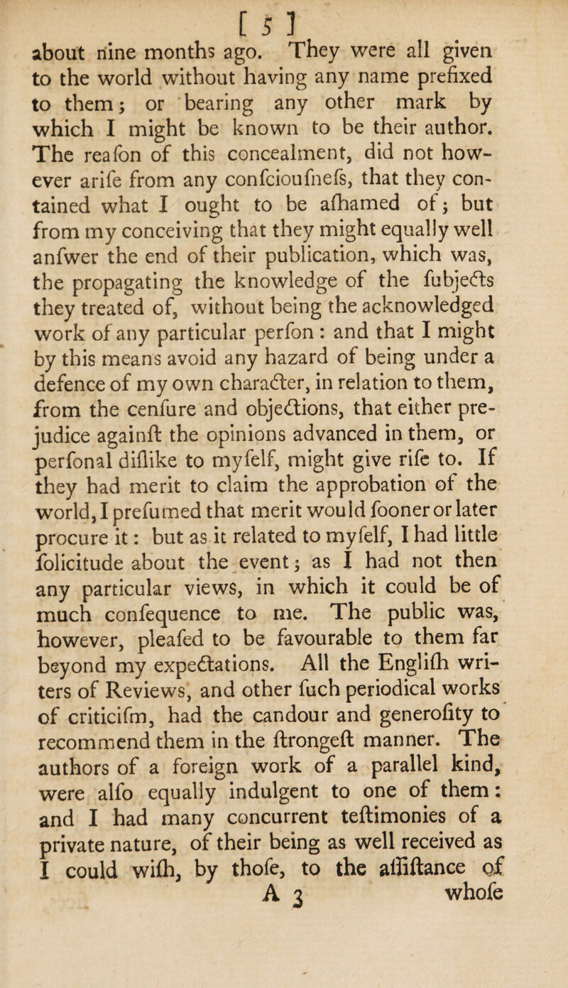 about nine months ago. They were all given to the world without having any name prefixed to them; or bearing any other mark by which I might be known to be their author. The reafon of this concealment, did not how¬ ever arife from any confcioufnefs, that they con¬ tained what I ought to be afhamed of; but from my conceiving that they might equally well anfwer the end of their publication, which was, the propagating the knowledge of the fubje(ft:s they treated of, without being the acknowledged work of any particular perfon : and that I might by this means avoid any hazard of being under a defence of my own character, in relation to them, from the cenfure and objedions, that either pre¬ judice againft the opinions advanced in them, or perfonal diflike to myfelf, might give rife to. If they had merit to claim the approbation of the world, I prefumed that merit would fooner or later procure it: but as it related to myfelf, I had little folicitude about the event; as I had not then any particular views, in which it could be of much confequence to me. The public was, however, pleafed to be favourable to them far beyond my expedlations. All the Englifti wri¬ ters of Reviews, and other fuch periodical works of criticifm, had the candour and generofity to recommend them in the ftrongeft manner. The authors of a foreign work of a parallel kind, were alfo equally indulgent to one of them: and I had many concurrent teftimonies of a private nature, of their being as well received as I could wifli, by thofe, to the affiftance of A 3 whofe