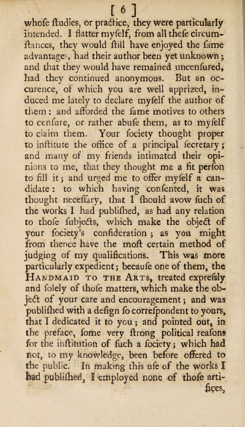 whofe ftudles. or praftice, they were particularly intended. I flatter myfelf, from all thefe circum- ftances, they would ftill have enjoyed the fame advantages, had their author been yet unknown; and that they would have remained uncenfured, had they continued anonymous. But an oc¬ curence, of which you are well apprized, in¬ duced me lately to declare myfelf the author of them: and afforded the fame motives to others to cenfure, or rather abufe them, as to myfelf to claim them. Your fociety thought proper to inftitute the office of a principal fecretary ^ and many of my friends intimated their opi¬ nions to me, that they thought me a fit perfon to fill it -y and urged me to offer myfelf a can¬ didate : to which having confented, it was thought neceffary, that I ffiould avow fuch of the works I had publifhed, as had any relation to thofe fubjeds, which make the objedt of your fociety*s confideration ; as you might from thence have the moft certain method of judging of my qualifications. This was more particularly expedient; becaufe one of them, the Handmaid to the Arts, treated exprefsly and folely of thofe matters, which make the ob- Jed of your care and encouragement; and was publifhed with a defign fo correfpondent to yours, that I dedicated it to you; and pointed out, in the preface, fome ^ very ftrong political reafons for the inftitution of fuch a fociety; which had not, to my knowledge, been before offered to the public. In making this ufe of the works I had publiffied, I ertiployed none of thofe arti- fipeSg