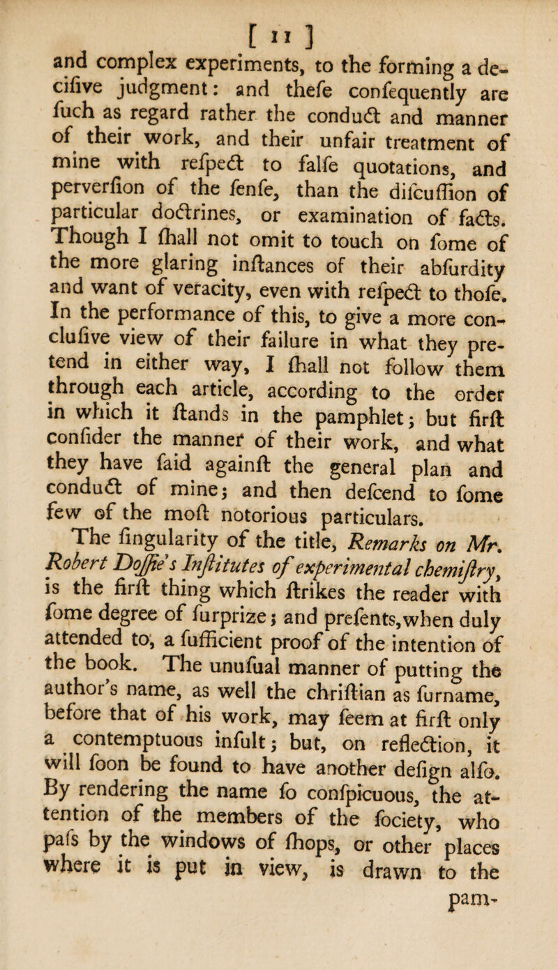 and complex experiments, to the forming a de- cifive judgment: and thefe confequently are fuch as regard rather the condudt and manner of their work, and their unfair treatment of mine with refped: to falfe quotations, and perverfion of the fcnfe, than the difcuffion of particular dodrines, or examination of fads. Though I fhall not omit to touch on fome of the more glaring inftances of their abfurdity and want of veracity, even with refped to thofe* In the performance of this, to give a more con-^ clufive view of their failure in what they pre¬ tend in either way, I fhall not follow them through each article, according to the order in which it ftands in the pamphlet 5 but firft confider the manner of their work, and what they have faid againft the general plan and condud of mine 5 and then defcend to fome few of the moft notorious particulars. The fingularity of the title. Remarks on Mr. Robert Dojfie s Injittutes of experimental chemijlry^ is the firfl thing which ftrikes the reader with fome degree of furprize; and prefents,when duly attended to, a fufficient proof of the intention of the book. The unufual manner of putting the author s name, as well the chriftian as furname, before that of his work, may feemat firft only a contemptuous infult; but, on refledion, it will foon be found to have another defign alfo. By rendering the name fo confpicuous, the at¬ tention of the members of the fociety, who pafs by the windows of fhops, or other places where it is put in view, is drawn to the pam-