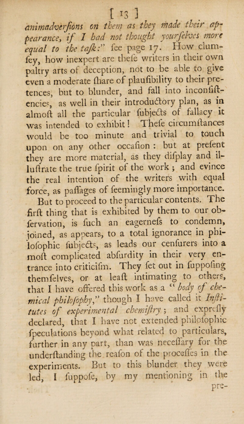 [ ^3 1 animadverjions on them as they made their ap~ pearance, if I bad not thought yourfehes more equal to the tajk:” fee page 17. How dum- fey, how inexpert are thefe writers in their own paltry arts of deception, not to be able to give even a moderate Qiare of plaufibility to their pre¬ tences, but to blunder, and fall into inconlift- cncies, as well in their introdudory plan, as in almoft all the particular fubjeds of fallacy it was intended to exhibit! Thefe circumfiances would be too minute and trivial to touch upon on any other occafion t but at prefent they arc more material, as they difplay and il- luflrate the true fpirit of the work ; and evince the real intention of the writers with equal force, as paffages of feemingly more impoitance. But to proceed to the particular contents. The firft thing* that is exhibited by them to our ob- lervation, is fuch an eagernels to condemn, ioined, as appears, to a total ignorance in phi- lofophic fubjeds, as leads our cenfurers into a moft complicated abfurdity in their very en¬ trance into criticifm. They fet out in fuppoling themfelves, or at lead intimating to others, that I have offered this work as a “ body of che¬ mical philofophy, though I have called it Injli- tutes of experimental chemijlry; and exprefly declared, that I have not extended philofophic fpeculations beyond what related to particulars, further in any part, than was necelfary for the undcrflanding the rcafon of the procelTes in the experiments. But to this blunder they were led, I fuppofe, by my mentioning in the pre-