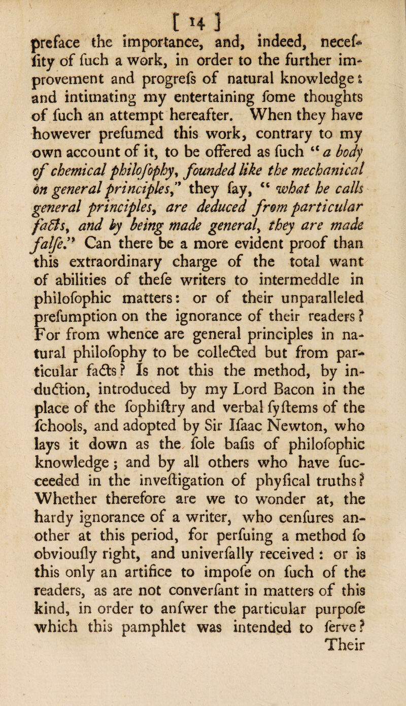 t >4 ] preface the importance, and, indeed, necet fity df fuch a work, in order to the further im¬ provement and progrefs of natural knowledge i and intimating my entertaining fome thoughts of fuch an attempt hereafter. When they have however prefumed this work, contrary to my own account of it, to be offered as fuch ‘‘ a body of chemical philofophy^ founded like the mechanical on general principles'^ they fay, what he calls general principleSy are deduced from particular faBs^ and by being made general^ they are made falfeP Can there be a more evident proof than this extraordinary charge of the total want of abilities of thefe writers to intermeddle in philofophic matters: or of their unparalleled prefumption on the ignorance of their readers ? For from whence are general principles in na¬ tural philofophy to be colledled but from par¬ ticular fadls? Is not this the method, by in- dudlion, introduced by my Lord Bacon in the place of the fophiftry and verbal fyftems of the fchools, and adopted by Sir Ifaac Newton, who lays it down as the foie bafis of philofophic knowledge; and by all others who have fuc- ceeded in the inveftigation of phyfical truths? Whether therefore are we to wonder at, the hardy ignorance of a writer, who cenfures an¬ other at this period, for perfuing a method fo obvioufly right, and univerfally received : or is this only an artifice to impofe on fuch of the readers, as are not converfant in matters of this kind, in order to anfwer the particular purpofe which this pamphlet was intended to ferve? Their