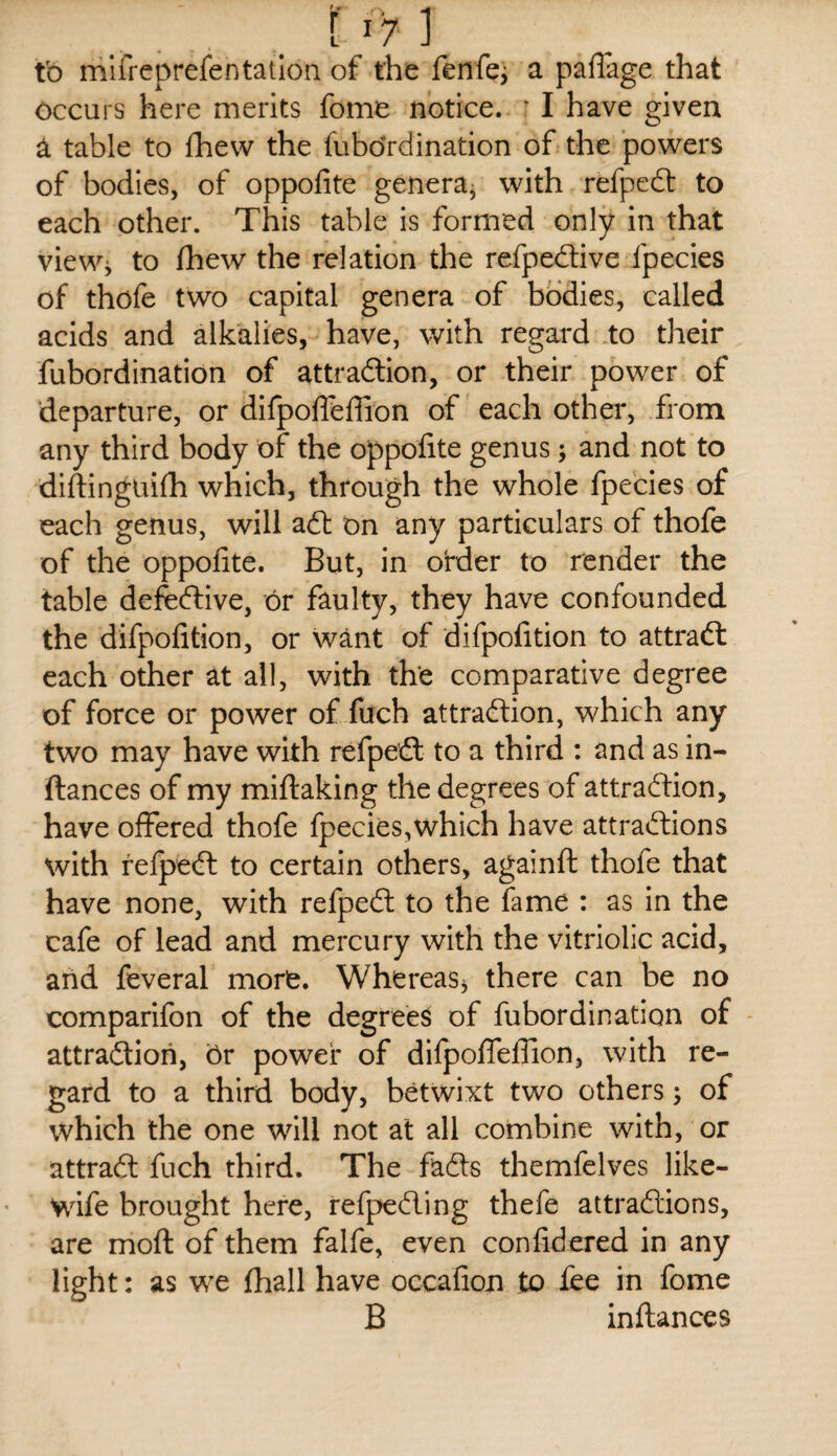 tb mlfreprefentatlon of the fenfcj a paffage that occurs here merits fome notice. ^ I have given ^ table to fhew the fuhbrdination of the powers of bodies, of oppofite genera^ with refpeft to each other. This table is formed only in that view^ to fhew the relation the refpedlive fpecies of thofe two capital genera of bodies, called acids and alkalies, have, with regard to their fubordination of attradlion, or their power of departure, or difpoffeffion of each other, from any third body of the oppofite genus; and not to diftinguifh which, through the whole fpecies of each genus, will aft on any particulars of thofe of the oppolite. But, in order to render the table defeftive, or faulty, they have confounded the difpofition, or want of difpolition to attraft each other at all, with the comparative degree of force or power of fuch attraftion, which any two may have with refpeft to a third : and as in- ftances of my miftaking the degrees of attraftion, have offered thofe fpecies,which have attraftions with refpeft to certain others, againft thofe that have none, with refpeft to the fame : as in the cafe of lead and mercury with the vitriolic acid, and feveral more. Whereas^ there can be no comparifon of the degrees of fubordination of attraftion, or power of difpoffeflion, with re¬ gard to a third body, betwixt two others; of which the one will not at all combine with, or attraft fuch third. The fafts themfelves like- wife brought here, refpefting thefe attraftions, are moft of them falfe, even conlidered in any light: as we fhall have occafion to fee in fome B inflances