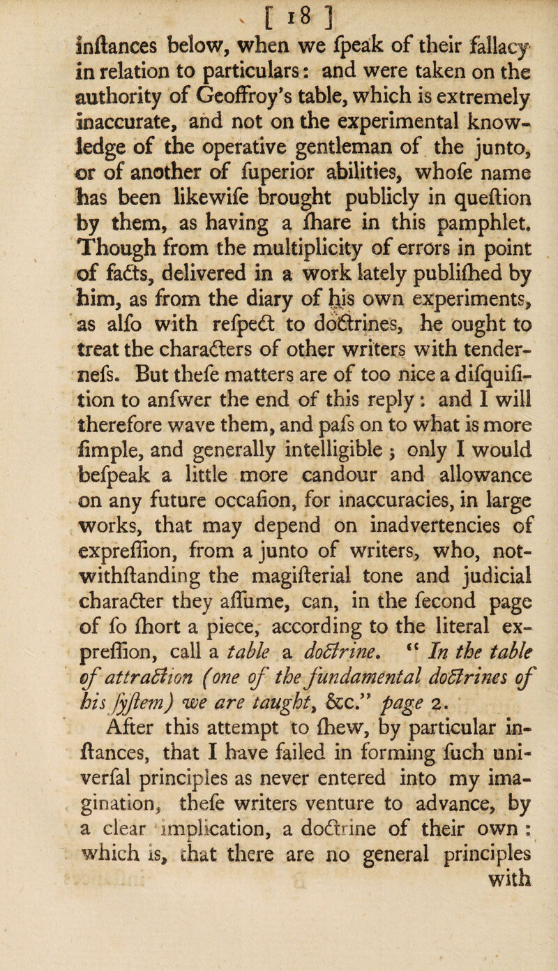 inftanccs below, when we fpeak of their fallacy in relation to particulars: and were taken on the authority of Gcoffroy’s table, which is extremely inaccurate, and not on the experimental know¬ ledge of the operative gentleman of the junto, or of another of fuperior abilities, whofe name has been likewife brought publicly in queftion by them, as having a fliare in this pamphlet. Though from the multiplicity of errors in point of fafts, delivered in a work lately publifhed by him, as from the diary of ^is own experiments, as alfo with refpeft to dbfitrines, he ought to treat the charadlers of other writers with tender- nefs. But thefe matters are of too nice a difquifi- tion to anfwer the end of this reply: and I will therefore wave them, and pafs on to what is more fimple, and generally intelligible 5 only I would befpeak a little more candour and allowance on any future occafion, for inaccuracies, in large works, that may depend on inadvertencies of expreffion, from a junto of writers, who, not- withftanding the magifterial tone and judicial charafter they affume, can, in the fecond page of fo fliort a piece, according to the literal ex¬ preffion, call a table a doBrine. ‘‘ In the table cf attraliion (one of the fundamental do5lrines of his fyfem) we are taught^ page 2. After this attempt to (hew, by particular in- ftances, that I have failed in forming fuch uni- verfal principles as never entered into my ima¬ gination, thefe writers venture to advance, by a clear implication, a doftrine of their own : which is, that there are no general principles with