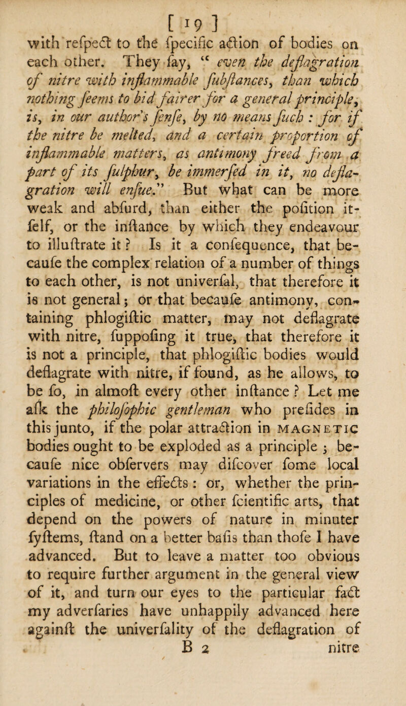 with refped to the fpecific adion of bodies on each other. They fay, even the defiagration of nitre with inflammable fubflances^ than which nothing fee ms to bid fairer for a general principle^ isy in our author s fenfe^ by no means fuch : for if the nitre be melted^ and a certain proportion of inflammable matters^ as antimony freed from a part of its fulphur^ be immerfed in ity no defla-- gration will enfued' But what can be more weak and abfurd, than either the pofition it- felf, or the inftance by which they endeavour to illuftrate it ? Is it a confequence, that be- caufe the complex relation of a number of things to each other, is not univerfal, that therefore it is not general; or that becaufe antimony, con¬ taining phlogiftic matter, may not deflagrate with nitre, fuppofing it true, that therefore it is not a principle, that phlogiftic bodies would deflagrate with nitre, if found, as he allows, to be fo, in almoft every other inftance ? Let me a(k the philofophic gentleman who prefides in this junto, if the polar attradion in magnetic bodies ought to be exploded as a principle ^ be¬ caufe nice obfervers may difcover fome local variations in the efieds: or, whether the prin¬ ciples of medicine, or other fcientific arts, that depend on the powers of nature in minuter fyftems, ftand on a better bails than thofe I have advanced. But to leave a matter too obvious to require further argument in the general view of it, and turn our eyes to the particular fad my adverfaries have unhappily advanced here againft the univerfality of the deflagration of B 2 nitre