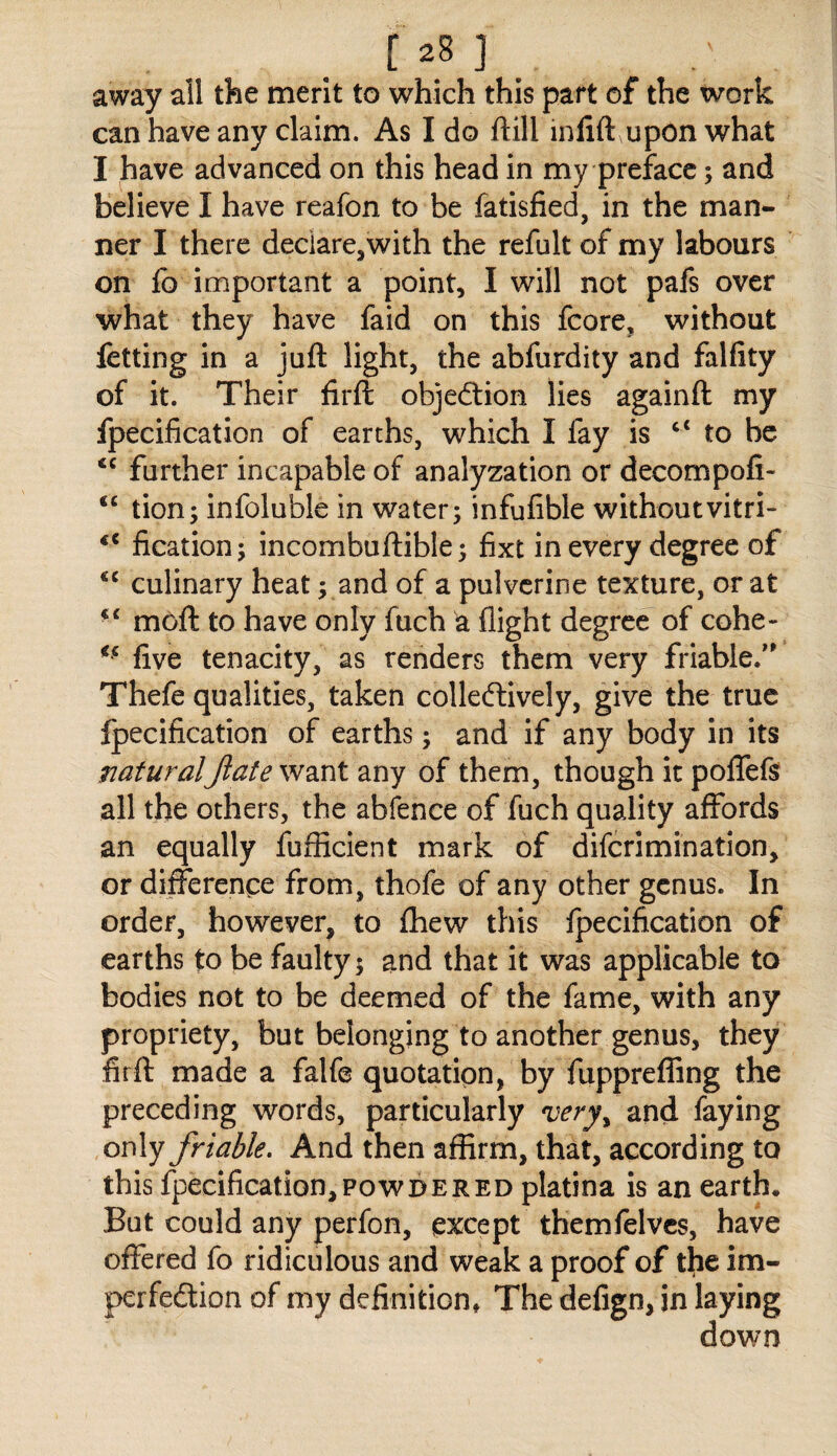 away all the merit to which this part of the work can have any claim. As I do ftill inlift upon what I have advanced on this head in my preface; and believe I have reafon to be fatisfied, in the man¬ ner I there declare,with the refult of my labours on lb important a point, I will not pals over what they have faid on this fcore, without fctting in a juft light, the abfurdity and falfity of it. Their firft objedtion lies againft my fpecification of earths, which I fay is “ to be farther incapable of analyzation or decompofi- “ tion; infoluble in water; infufible withoutvitri- fication; incombuftible; fixt in every degree of ‘‘ culinary heat; and of a pulvcrine texture, or at moft to have only fuch a flight degree of cohe- five tenacity, as renders them very friable/' Thefe qualities, taken colleftively, give the true fpecification of earths; and if any body in its naturalJlate want any of them, though it poflTefs all the others, the abfence of fuch quality affords an equally fufficient mark of diferimination, or difference from, thofe of any other genus. In order, however, to fhew this fpecification of earths to be faulty; and that it was applicable to bodies not to be deemed of the fame, with any propriety, but belonging to another genus, they fir ft made a falfe quotation, by fupprefiing the preceding words, particularly 'very^ and faying only friable. And then affirm, that, according to this fpecification,POWDERED platina is an earth. But could any perfon, except themfelvcs, have offered fo ridiculous and weak a proof of tfie im¬ perfection of my definition* The defign, in laying down