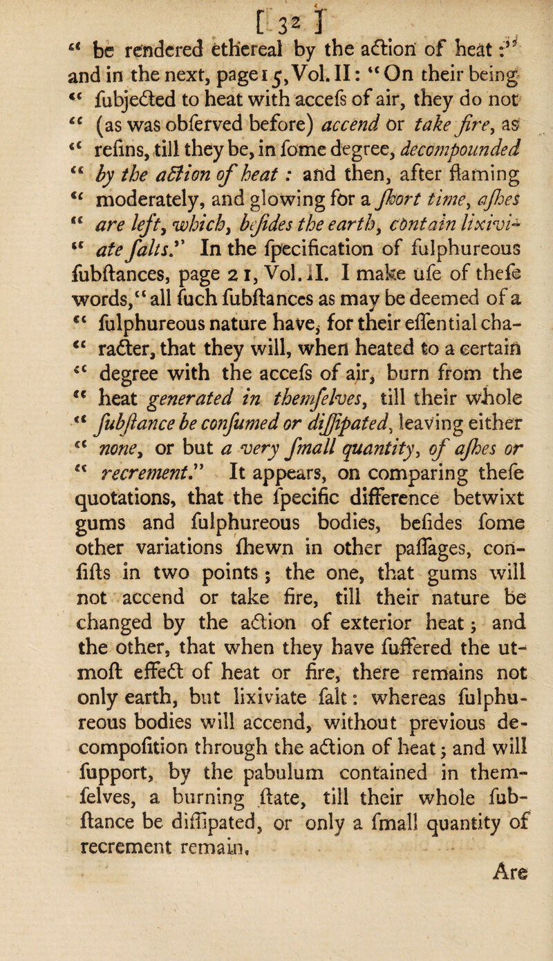 be rendered ethereal by the afHori of heat and in the next, pagei ^, Vol. II: “ On their being fubjeded to heat with accefs of air, they do not (as was obferved before) accend or take fire, as ‘‘ refins, till they be, in fome degree, decompounded by the adiion of heat: and then, after flaming moderately, and glowing for a Jhort time, ajhes are left^ which, befides the earth, contain lixivi^ ate falts.^^ In the fpecificatlon of fulphureous fubftances, page 21, Vol.ll. I make ufe of thefe words, “ all fuch fubftances as may be deemed of a fulphureous nature have^ for their eflential cha- ‘‘ rader, that they will, when heated to a certain degree with the accefs of air, burn from the ** heat generated in themfelves, till their whole ** fubftance be confumed or dijjipated, leaving either none, or but a very fmall quantity, of ajhes or recrement^ It appears, on comparing thefe quotations, that the fpecific difference betwixt gums and fulphureous bodies, befides fome other variations fhewn in other paffages, coii- fifts in two points; the one, that gums will not accend or take fire, till their nature be changed by the adion of exterior heat; and the other, that when they have fuffered the ut- moft effed of heat or fire, there remains not only earth, but lixiviate fait: whereas fulphu¬ reous bodies will accend, v/ithout previous de- compofition through the adion of heat; and will fupport, by the pabulum contained in them¬ felves, a burning .ftate, till their whole fub¬ ftance be diffipated, or only a fmall quantity of recrement remain. Are