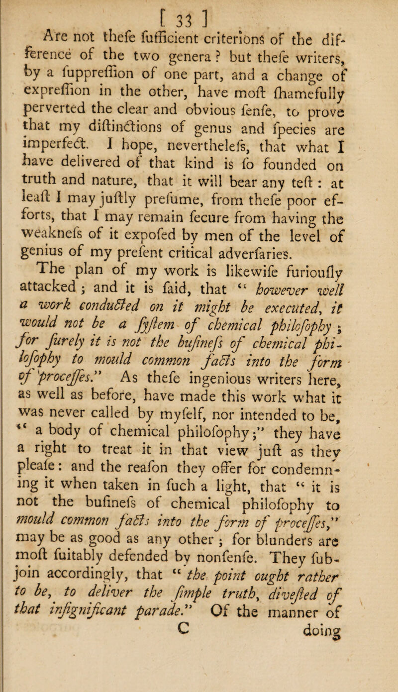 Are not thefe fufficient criterion^ oF the dif¬ ference of the two genera ? but thefe writers, by a fuppreffion of one part, and a change of expreffion in the other, have moft (hamefully perverted the clear and obvious lenfe, to prove that my diftindtions of genus and fpecies are imperfedt. I hope, neverthelefs, that what I have delivered of that kind is fo founded on truth and nature, that it will bear any teft : at leafi: I may juftly prefume, from thefe poor ef¬ forts, that I may remain fecure from having the weaknefs of it expofed by men of the level of genius of my prefent critical adverfaries. The plan of my work is likewife furioufly attacked • and it is faid, that “ however well d work conduced on it might be executed^ it would not be a fyjiem of chemical philofophy ^ for furely it is not the bufinefs of che7nical phi- lofophy to mould common fadls into the form ' vj- proceffesy As thefe ingenious writers )iere, as well as before, have made this work what it was never called by myfelf, nor intended to be, a body of chemical philofophyf' they have a right to treat it in that view juft as they pleale: and the reafon they offer for condemn¬ ing it when taken in fuch a light, that it is not the bufinefs of chemical philofophy to mould common faBs into the form of proceJfeSy may be as good as any other ; for blunders arc moft fuitably defended by nonfenfe. They fub^ join accordingly, that ‘‘ thc: point ought rather to be, to deliver the fmple truth, divefed of that infg?iif cant parade^' Of the manner of C doing