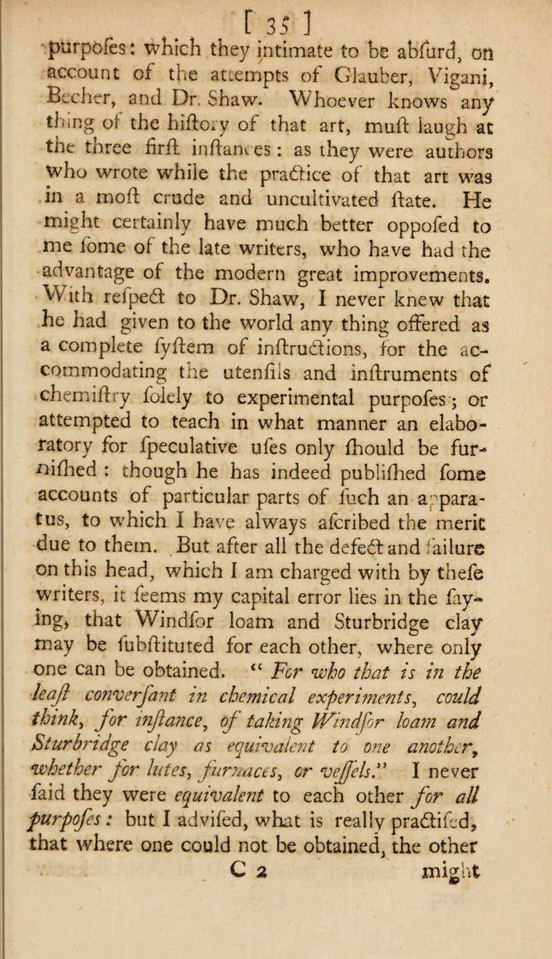 purpofts t which they intimate to be abfard, otl account of the attempts of Glauber, Vigani, Becher, and Dr. Shaw. Whoever knows any thing of the hiftory of that art, muft laugh at tne three firft inftanv es: as they were authors who wrote while the pradice of that art was in a moft crude and uncultivated ftate. He might certainly have much better oppofed to me fome of the late writers, who have had the advantage of the modern great improvements. With refped to Dr. Shaw, I never knew that he had given to the world any thing offered as a complete fyftem of inflrudtions, for the ac¬ commodating the utenfils and inftruments of chemiiftry foiely to experimental purpofes; or attempted to teach in what manner an elabo- ratory for fpeculative ufes only fhould be fur- ^ilhed : though he has indeed publiflied fome accounts of particular parts of fuch an appara¬ tus, to which I have always afcribed the merit due to them. But after all the defedand failure on this head, which I am charged with by thefe writers, it feems my capital error lies in the fay¬ ing, that Windfor loam and Sturbridge clay may be fubftituted for each other, where only one can be obtained. ‘‘ For who that is in the leajl converfant tn chemical experiments^ could thinky for infancCj oj taking Windfor loam and Sturbridge clay as equivalent to one another^ whether for lutes^ furnaces^ or vefelsJ* I never faid they were equivalent to each other for all purpofes: but I advifed, what is really pradifed, that where one could not be obtained, the other C 2 might