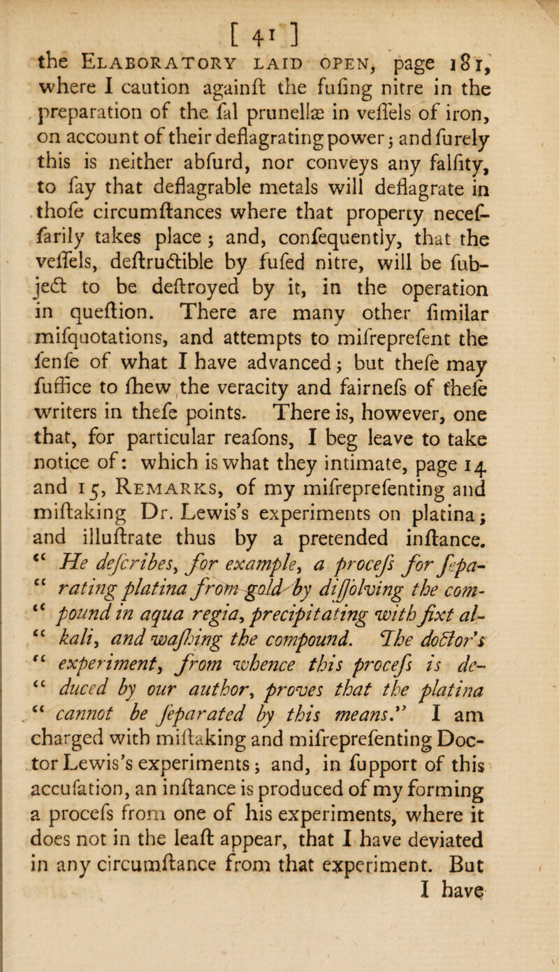 the Elaboratory laid open, page i8r, where I caution againft the fufing nitre in the preparation of the fal prunelte in vefl'els of iron, on account of their deflagrating power 3 and furely this is neither abfurd, nor conveys any falfity, to fay that deflagrable metals will deflagrate in thofe circumftances where that property necef- farily takes place ; and, confequentiy, that the veflfels, deftrudible by fufed nitre, will be fub- jedl to be deftroyed by it, in the operation in queftion. There are many other fimiiar mifquotations, and attempts to mifreprefent the fenfe of what I have advanced 3 but thefe may fuffice to fhew,the veracity and fairnefs of fhefe w'riters in thefe points. There is, however, one that, for particular reafons, I beg leave to take notice of: which is what they intimate, page 14 and 15, Remarks, of my mifreprefenting and miftaking Dr. Lewis’s experiments on platina; and illuftrate thus by a pretended inftance. He de{bribes^ for example^ a procefs for fepa-- “ rating platina fromgdd-hy difolving the com- “ pound in aqua regia^ precipitating with fixt aU “ kali^ and wafing the compound. 7he dodlors experiment^ from whence this procefs is de- duced by our author., proves that the platina canriot be feparated by this means' I am charged with millaking and mifreprefenting Doc¬ tor Lewis's experiments; and, in fupport of this accufation, an inftance is produced of my forming a procefs from one of his experiments, where it does not in the leaft appear, that I have deviated in any circumftance from that experiment. But I havQ