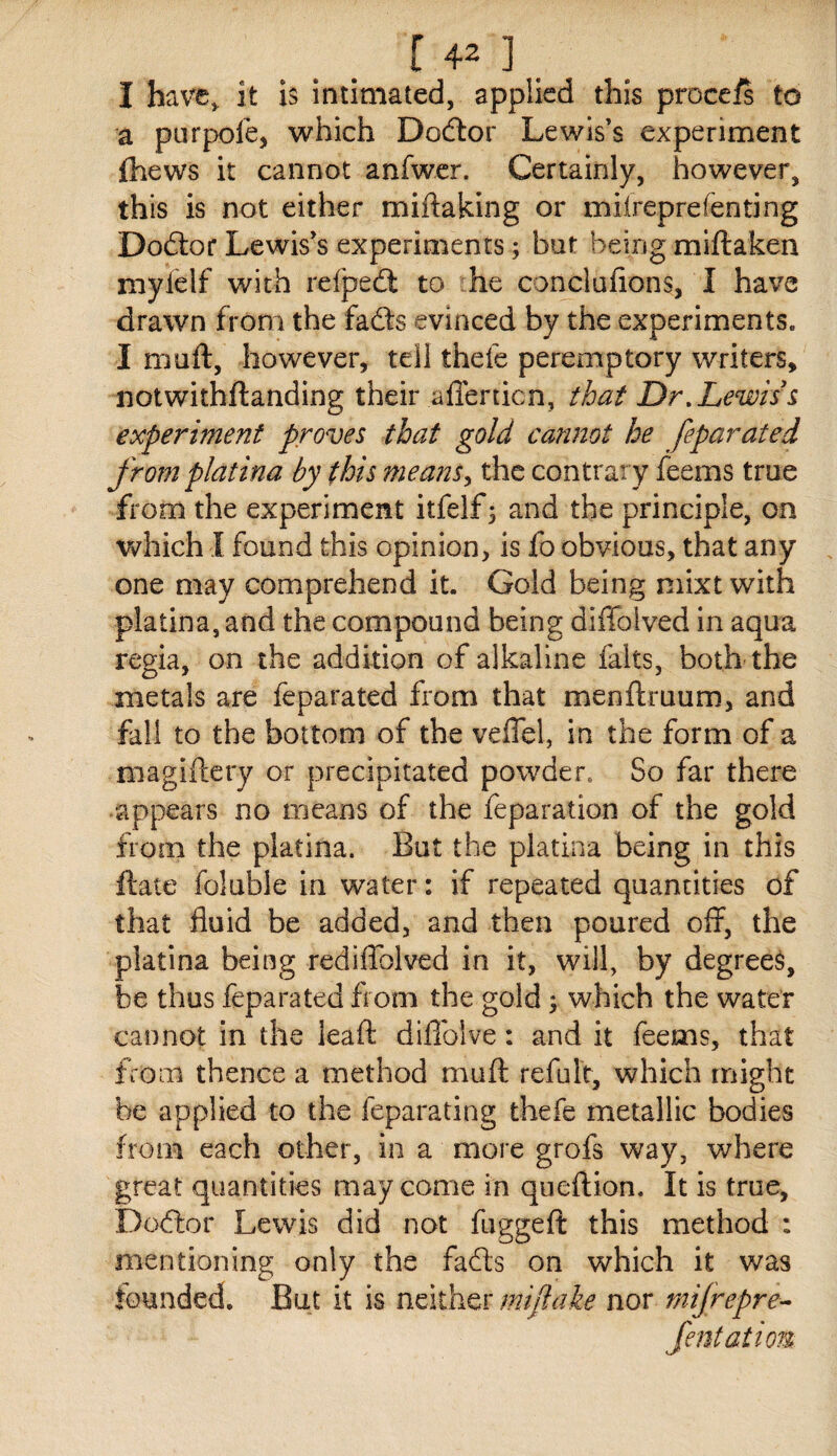 I have^ it is intimated, applied this procefi to a purpole, which Dodtor Lewis’s experiment fhews it cannot anfwer. Certainly, however, this is not either miftaking or milreprefenting Dodtor Lewis’s experiments; but being miftaken mylelf with refpedl to he conclafions, I have drawn from the fafts evinced by the experiments„ I muft, however, tell thefe peremptory writers, notwithftanding their afferticn, that Dr, Lewis^ experiment proves that gold cannot he feparated from platina by this means^ the contrary feems true from the experiment itfelf5 and the principle, on which I found this opinion, is fo obvious, that any one may comprehend it. Gold being mixt with platina, and the compound being diffolved in aqua regia, on the addition of alkaline falts, both the metals are feparated from that menftruum, and fall to the bottom of the veffel, in the form of a magiftery or precipitated powder. So far there appears no means of the feparation of the gold from the platina. But the platina being in this ftate foluble in water: if repeated quantities of that fluid be added, and then poured off, the platina being rediffolved in it, will, by degrees, be thus feparated from the gold ^ which the water cannot in the ieafl: diflblve: and it feems, that from thence a method mufl; refult, which might he applied to the feparating thefe metallic bodies from each other, in a more grofs way, where great quantities may come in queflion. It is true, Do(ftor Lewis did not fuggeft this method : mentioning only the fafts on which it was founded. But it is neither mifiaie nor mifrepre-^