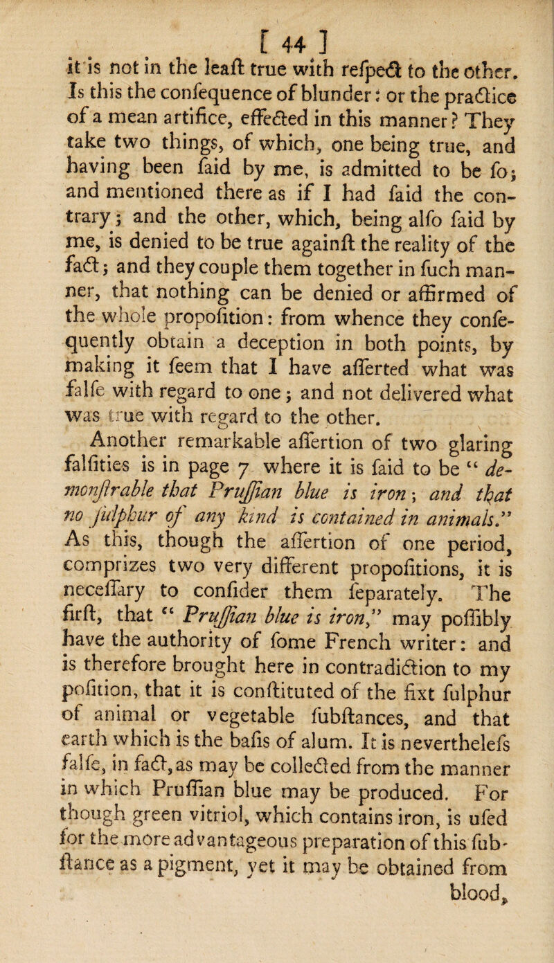 it is not in the leaft true with refped to the other. Is this the confequence of blunder: or the pradice of a mean artifice, effeded in this manner? They take two things, of which, one being true, and having been faid by me, is admitted to be fo; and mentioned there as if I had faid the con¬ trary; and the other, which, being alfo faid by me, is denied to be true againft the reality of the faft; and they couple them together in fuch man¬ ner, that nothing can be denied or affirmed of the whole propofition: from whence they confe- quently obtain a deception in both points, by making it ftem that I have aflerted what was falfe with regard to one; and not delivered what was true with reg-ard to the other. Another remarkable afiertion of two glaring falfities is in page 7 where it is faid to be “ de- monjirable that Prujjian blue is iron; and tl^at no Jidpbur of any kind is contained in animalsP As this, though the afiertion of one period, comprizes two very different propofitions, it is necelfary to confider them feparately. The firft, that Prujjian blue ts ironj may poffibly have the authority of fome French writer: and is therefore brought here in contradiftion to my pofition, that it is conftituted of the fixt fulphur of animal or vegetable fubftances, and that earth which is the bafis of alum. It is neverthelefs falfe, in fa6f,as may be colledled from the manner in which Pruffian blue may be produced. For though green vitriol, which contains iron, is ufed for themore advantageous preparation of thisTub' ftance as a pigment, yet it may be obtained from bloody