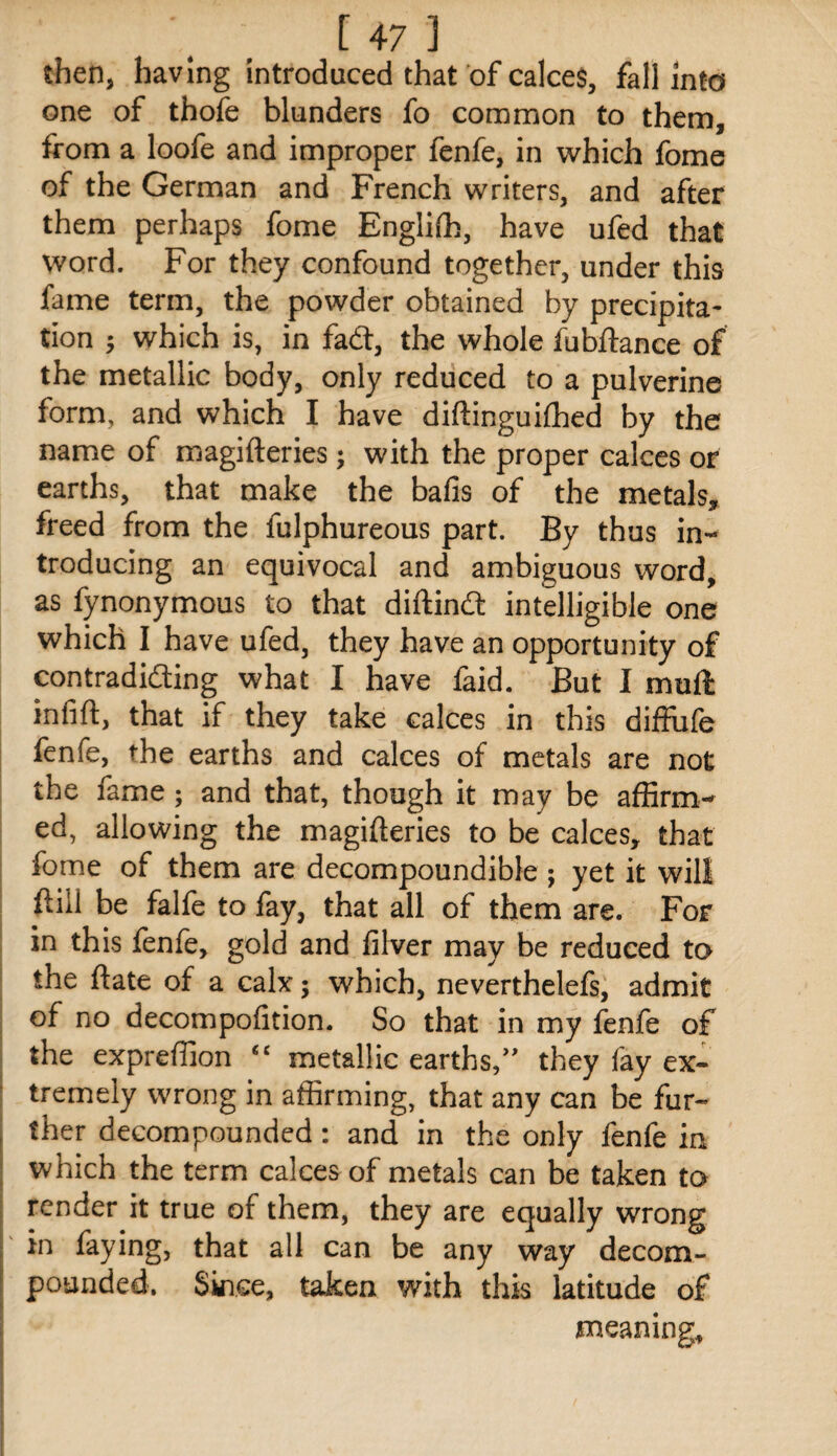 then, having introduced that of calces, fall into one of thofe blunders fo common to them, from a loofe and improper fenfe, in which fome of the German and French writers, and after them perhaps fome Englilh, have ufed that word. For they confound together, under this fame term, the powder obtained by precipita¬ tion 5 which is, in fad:, the whole fubftance of the metallic body, only reduced to a pulverine form, and which I have diftinguifhed by the name of magifteries ; with the proper calces or earths, that make the bafis of the metals, freed from the fulphureous part. By thus in¬ troducing an equivocal and ambiguous word, as fynonymous to that diftind intelligible one which I have ufed, they have an opportunity of contradiding what I have faid. But I muft infift, that if they take calces in this diffiife fenfe, the earths and calces of metals are not the fame; and that, though it may be affirm¬ ed, allowing the magifteries to be calces, that I fome of them are decompoundible ; yet it will ; ftiil be falfe to fay, that all of them are. For I in this fenfe, gold and filver may be reduced to I the ftate of a calx; which, neverthelefs, admit of no decompofition. So that in my fenfe of the expreffion “ metallic earths/' they fay ex¬ tremely wrong in affirming, that any can be fur¬ ther decompounded: and in the only fenfe in which the term calces of metals can be taken to render it true of them, they are equally wrong in faying, that all can be any way decom¬ pounded. Since, taken with this latitude of meaning.