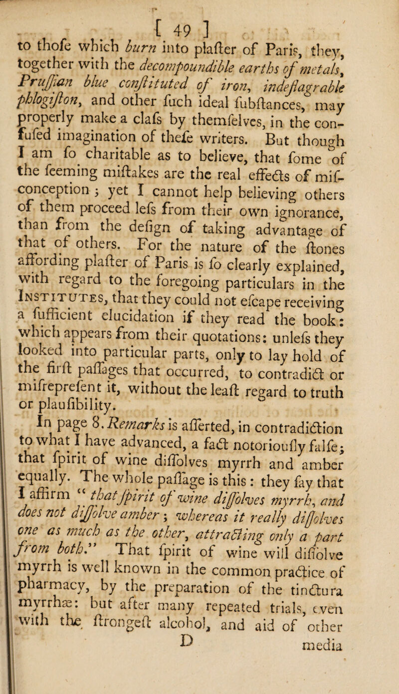 to thofe which burn into plafter of Pari?, they, together with the decotnpoundibh earths ojnietcils^ PruJIi^yi blue conjiitutcd oj iron^ indejicigrcible phlogi/lon, and other fuch ideal fubftances, may properly make a clafs by themfelves, in the con- fufed imagination of thefe writers. But though I am fo^ charitable as to believe, that fome the feeming miftakes are the real effeas of mif- conception ^ yet I cannot help believing others of them proceed lefs fi'om their own ignorance, than from the defign of taking advantage of that of others, Por the nature of the Hones affording plafter of Paris is fo clearly explained, with regard to the foregoing particulars in the Institutes, that they could not elcape receiving a fufficient elucidation ii: they read the book: which appears from their quotations: unlefs they looked into particular parts, only to lay hold of the 111 ft paflages that occurred, to contradidl or mifreprefent it, without the lead regard to truth or plaufibility. In page 8. Re/narh is afrerted,in contradiction to what I have advanced, a fad notorioufly falfe; that fpirit of wine diffolves myrrh and amber equally. The whole padage is this : they fay that I affirm ^ thatj'pirit of wine dijfolves myrrh^ and does not dljjolve amber; whereas it really diffolves one as much as the other, attraaing only a part fiom both* That fpirit of wine will difioh^e myrrh is well known in the common pradice of pharmacy, by the preparation of the tindura F • {3 U t after many repeated trials, even with th£, ftrongea alcohol, and aid of other O media