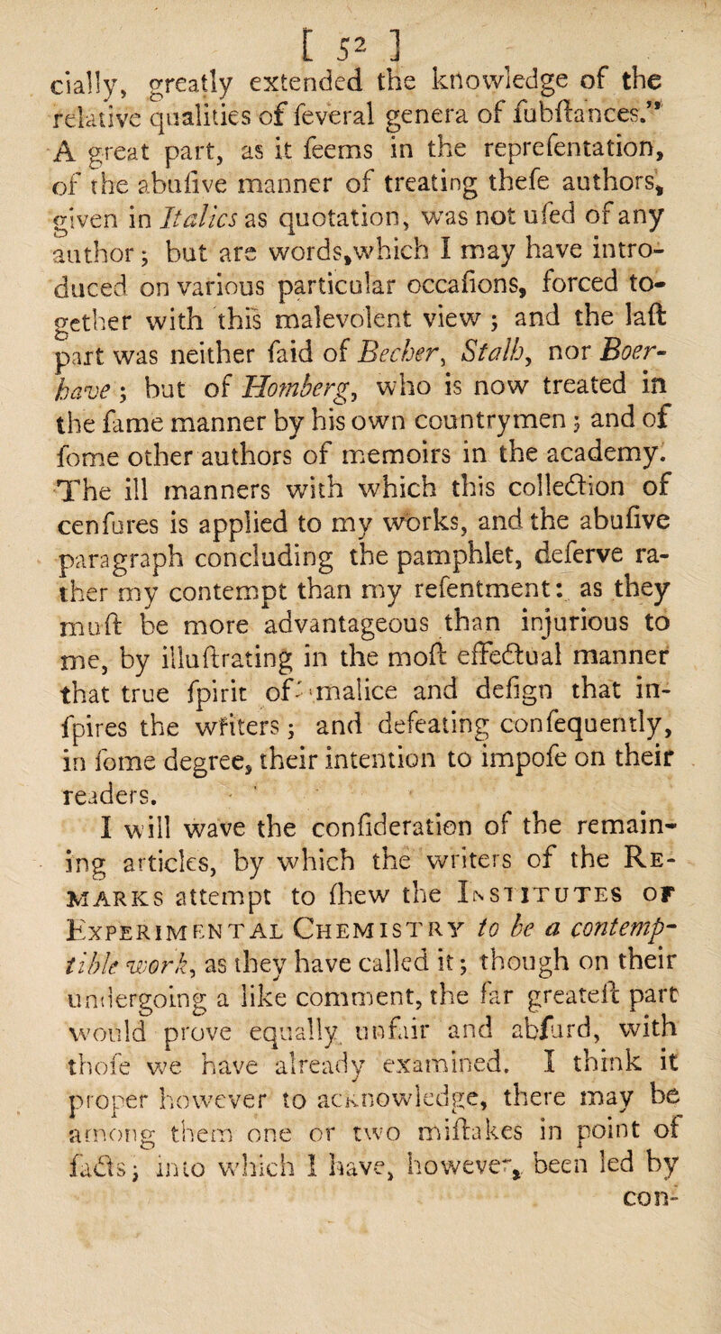 cially, greatly extended the knowledge of the relative qualities of feveral genera of fubftances.” A great part, as it feems in the reprefentation, of the abulive manner of treating thefe authors, given in Italics as quotation, was not ufed of any author; but are words.which I may have intro¬ duced on various particular occafions, forced to¬ gether with this malevolent view ; and the laft part was neither faid oi Becher, Stalh, nor Boer-- have; but of Homberg, who is now treated in the fame manner by his own countrymen 5 and of feme other authors of memoirs in the academy. The ill manners with which this colleftion of cenfures is applied to my works, and the abufive paragraph concluding the pamphlet, deferve ra¬ ther my contempt than my refentment:. as they niufi: be more advantageous than injurious to me, by illuftrating in the mod: efFedlual manner that true fpirit of''malice and defign that in- fpires the wfiters; and defeating confequently, in fome degree, their intention to impofe on their readers. I will wave the confideration of the remain¬ ing articles, by which the writers of the Re¬ marks attempt to flaew the Inshtutes of Experimental Chemistry to be a contempg tible viork^ as they have called it; though on their iinilergoing a like comment, the far greated part would prove equally unfair and abfard, with thofe have already examined, I think it proper however to acKnowlcdge, there may be among them one or two midakes in point oi fadlsi into vahich I have, however^, been led by con-