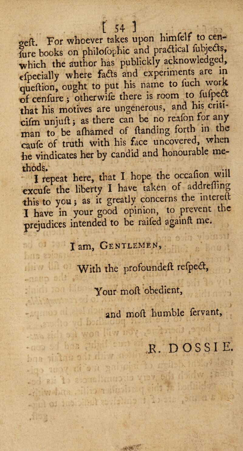 seft. For whoever takes upon himfelf to cen- fure books on philofophic and pradical fubjeds, which the author has publickly acknowledged, efpecially where fadls and experiments are in queftion, ought to put his name to fuch work of cenfure ; otherwife there is room to lulpect that his motives are ungenerous, and his criti- cifm uniuft; as there man to be aftiamed of (landing forth m the caufe of truth with his face uncovered, when he vindicates her by candid and honourable me- I repeat here, that I hope the occafion will excufe the liberty I have taken of addrelling this to you; as it greatly concerns the interett I have in your good opinion, to prevent the prejudices intended to be raifed againft me. lam. Gentlemen, With the profoundeft refpedl. Your moft obedient, and mofl; humble fervant. ,K. D O S 51 E»