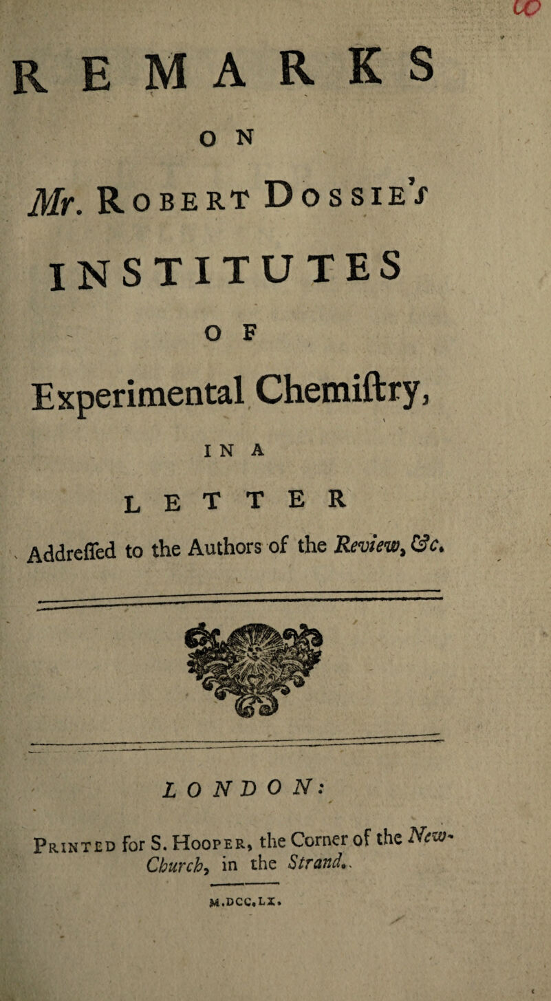 remarks A • — o N Mr. Robert DossieY institutes O F » * > Experimental Chemiftry, I N A LETTER - Addreffed to the Authors of the Review, 8c, \ LONDON: Printed for S. Hooper, the Corner of the New- Churchy in the Strand,. m.dcc.lx. CO (