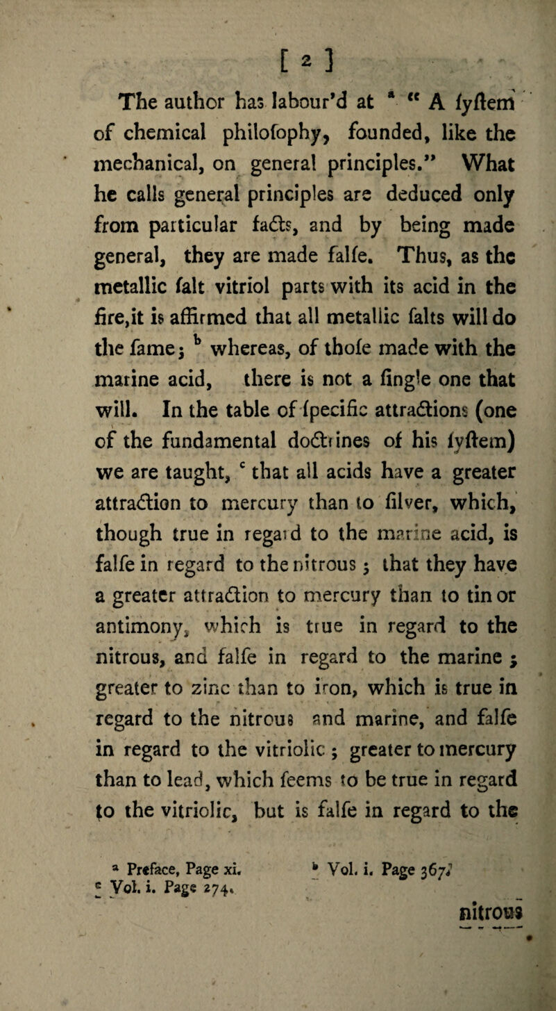 The author has labour’d at a <c A fyftem of chemical philofophy, founded, like the mechanical, on genera! principles.” What he calls general principles are deduced only from particular faCts, and by being made general, they are made falfe. Thus, as the metallic fait vitriol parts with its acid in the fire,it is affirmed that all metallic falts will do the fame 5 b whereas, of thofe made with the marine acid, there is not a fingle one that will. In the table of (pecific attractions (one \ of the fundamental doCbines of his fyftem) we are taught, c that all acids have a greater attraction to mercury than to filver, which, though true in regard to the marine acid, is falfe in regard to the nitrous $ that they have a greater attraction to mercury than to tin or antimony, which is true in regard to the nitrous, and falfe in regard to the marine ; greater to zinc than to iron, which is true in regard to the nitrous and marine, and falfe in regard to the vitriolic:; greater to mercury than to lead, which feems to be true in regard to the vitriolic, but is falfe in regard to the a Preface, Page xi. * Vol. i. Page 367* f Vol. i. Page 274* nitrous