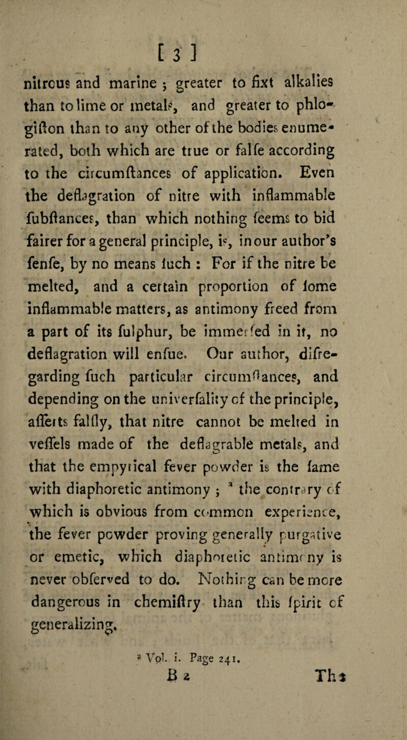 nitrous and marine ; greater to fixt alkalies than to lime or metal?, and greater to phlo- gifton than to any other of the bodies enume¬ rated, both which are true or falfe according to the circumftances of application. Even the deflagration of nitre with inflammable fubftances, than which nothing feems to bid fairer for a general principle, is, in our author’s fenfe, by no means luch : For if the nitre be melted, and a certain proportion of lome inflammable matters, as antimony freed from a part of its fulphur, be immerfed in it, no deflagration will enfue, Our author, difre- garding fuch particular circumflances, and depending on the univerfaliry cf the principle, aflerts falfly, that nitre cannot be melted in veffels made of the deflagrable metals, and that the empyrical fever powder is the fame with diaphoretic antimony ; * the contrary cf which is obvious from common experience, the fever powder proving generally purgative or emetic, which diaphoretic antimrny is never obferved to do. Nothing can be more dangerous in chemiftry than this fpirit cf generalizing. * Vol. i. Page 241. B a Thi