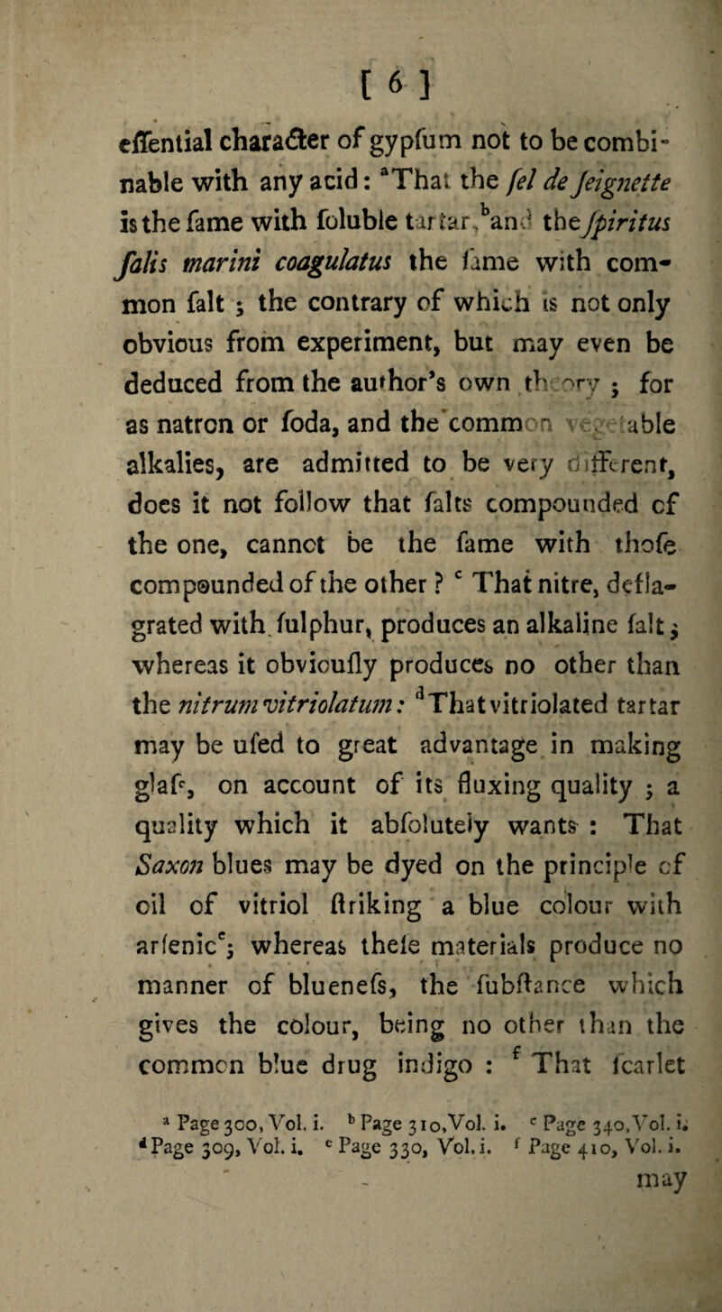 • -» ' cflential chara&er of gypfum not to be combi- nable with any acid: aThai the fel de Jeignette is the fame with foluble t ariar,band theJpiritus falis marini coagulatus the fame with com¬ mon fait ; the contrary of which is not only obvious from experiment, but may even be deduced from the author’s own th ory • for as natron or foda, and the’comm on v . able alkalies, are admitted to be very different, does it not follow that falts compounded cf the one, cannot be the fame with thofe compounded of the other ? c That nitre, defla¬ grated with fulphur, produces an alkaline fait ^ whereas it obvicufly produces no other than thz nitrunivitriolatum: dThatvitriolated tartar may be ufed to great advantage in making g)afe, on account of its fluxing quality 3 a quality which it abfolutely wants : That Saxon blues may be dyed on the principle cf oil of vitriol flriking a blue colour with arfenice$ whereas theie materials produce no * * * . , i _ —. » i  ' ' ' manner of bluenefs, the fubflance which gives the colour, being no other than the common blue drug indigo : That lcarlet a Page 300, Vol. i. b Page 310, Vol. i, c Page 340,Vol. i. * Page 309, Vol. i. e Page 330, Vol. i. f Page 410, Vol. i. may