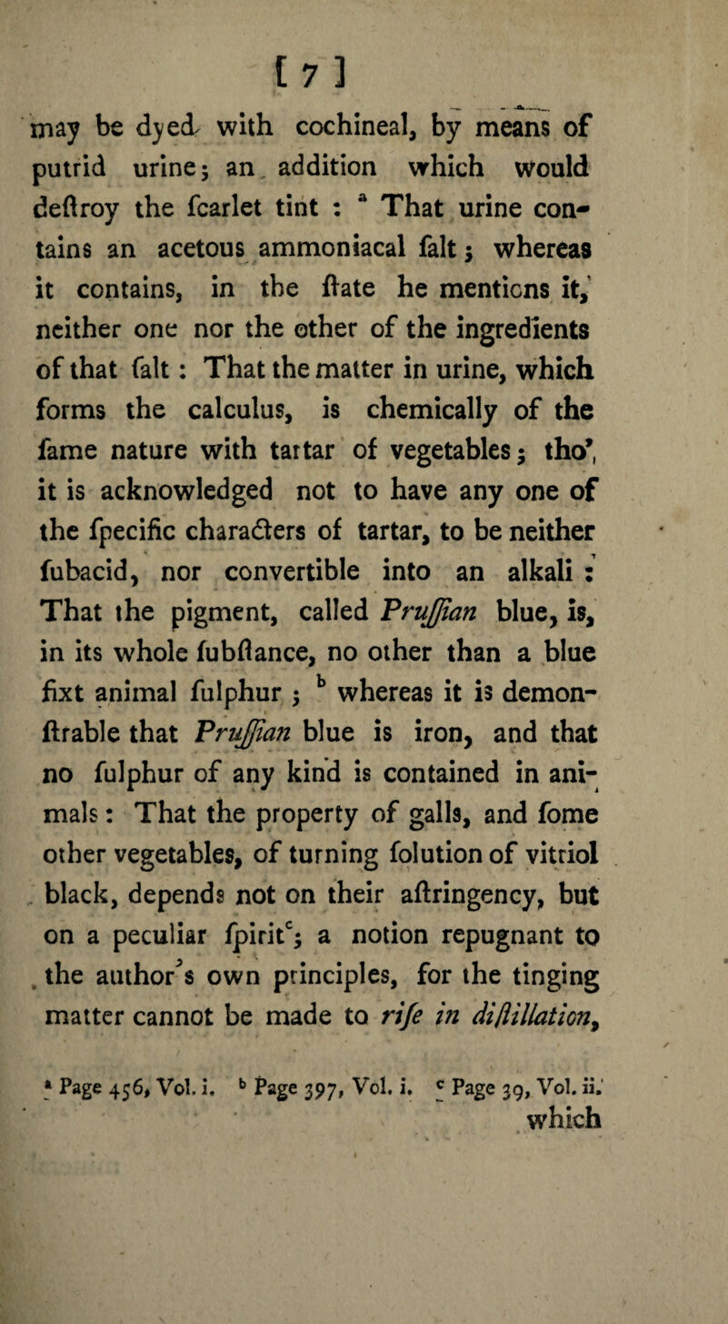 [7] —. - -a.— may be dyed with cochineal, by means of putrid urine 5 an addition which would deftroy the fcarlet tint : a That urine con¬ tains an acetous ammoniacal fait ; whereas it contains, in the ftate he mentions it, neither one nor the other of the ingredients of that fait: That the matter in urine, which forms the calculus, is chemically of the fame nature with tartar of vegetables; tho* it is acknowledged not to have any one of the fpecific characters of tartar, to be neither fubacid, nor convertible into an alkali : That the pigment, called PruJJian blue, is, in its whole fubflance, no other than a blue fixt animal fulphur ; b whereas it is demon- Arable that Frujfian blue is iron, and that no fulphur of any kind is contained in ani¬ mals : That the property of galls, and fome other vegetables, of turning folution of vitriol black, depends not on their aftringency, but on a peculiar fpiritc; a notion repugnant to the author^ own principles, for the tinging matter cannot be made to rife in diflillation, * Page 456, Vol. i. b Page 397, Vol. i. 5 Page 39, Vol. ii. which »*