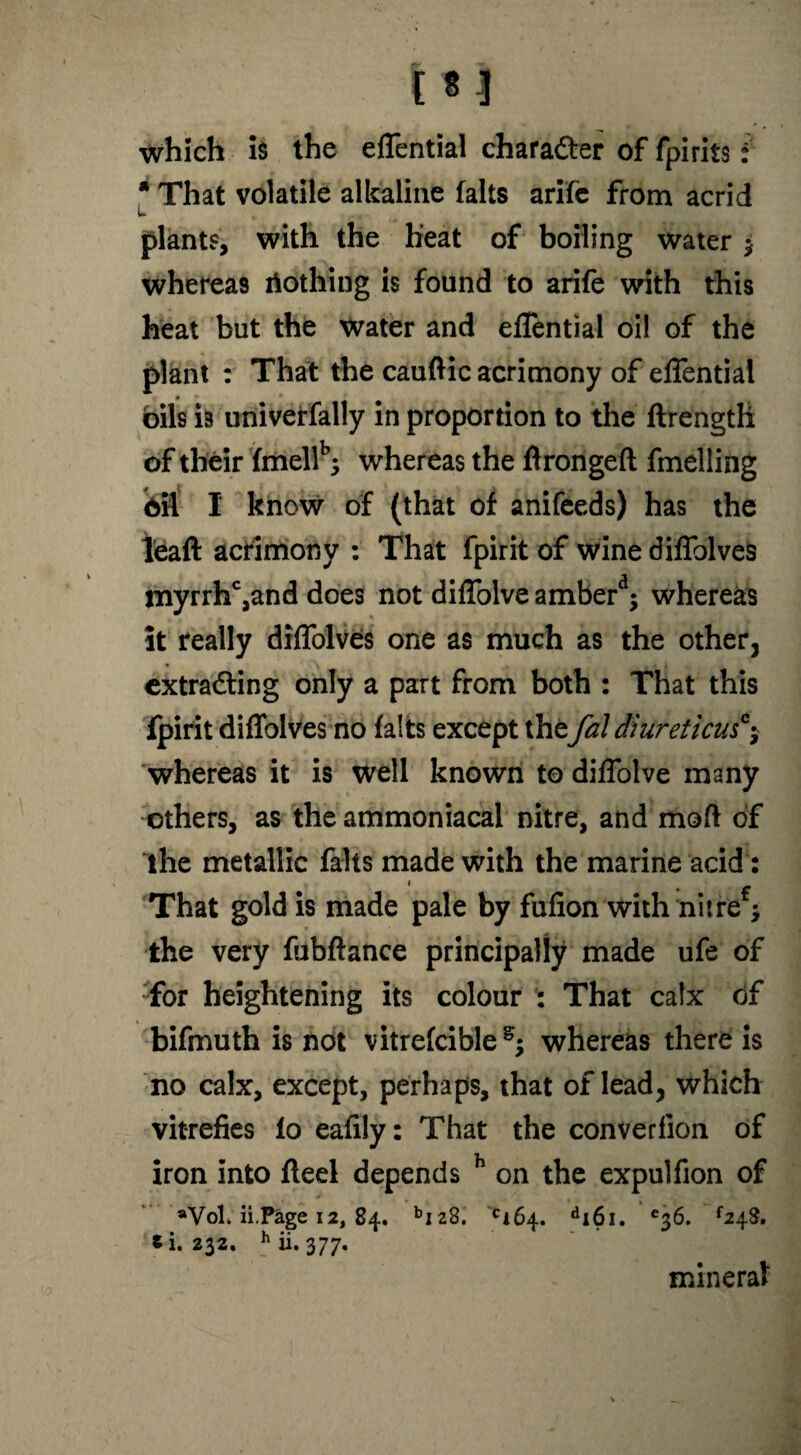 m which is the eflential charadter of fpirits: * That volatile alkaline falts arife from acrid plants, with the heat of boiling water y whereas riothing is found to arife with this heat but the water and eflential oil of the plant : That the cauftic acrimony of eflential oils is univerfally in proportion to the ftrength of their fmellb; whereas the firongefl fmelling oil I know of (that of anifeeds) has the leaft acrimony : That fpirit of wine diflblve9 myrrhc,and does not diflolve amberd; whereas it really diffolves one as much as the other, extradting only a part from both : That this fpirit diffolves no falts except thefal diureticus*y whereas it is well known to diflolve many others, as the ammoniacal nitre, and mod of the metallic falls made with the marine acid: That gold is made pale by fulion with nitre y the very fubftance principally made ufe of for heightening its colour : That calx of bifmuth is not vitrefcible^ whereas there is no calx, except, perhaps, that of lead, which vitrefies fo eafily: That the converfion of iron into fled depends h on the expulfion of aVol. ii.Page 12, 84. bi28. ci64. di6i. e36. *248. *1.232. hii. 377. mineral