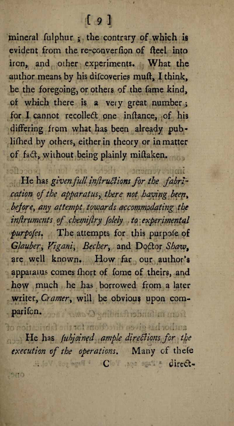 mineral fulphur j the contrary of which is evident from the re-converfion of fteel into iron, and other experiments. What the author means by his difeoveries muft, I think, be the foregoing, or others of the fame kind, of which there is a very great number; for I cannot recoiled one inftance, of his differing from what has been already pub* lifted by others, either in theory or in matter of fad, without being plainly miftaken. • OEK He has givenfull inft ruCtions for the fabri¬ cation of the apparatus, there not having been, before, any attempt towards accommpdating the inftruments of chemijlry folely to; experimental purpofes. The attempts for this purpofe of Glauber, Yiganiy Bechery and Dodor Shaw, are well known. How far our author's apparatus comes ftort of fome of theirs, and hpw much he has borrowed from a later M r • • .. ' « l . ’ ■ V writer, Cramer, will be obvious upon com- He has fuhjoinqd ample directions for the execution of the operations. Many of thefe C * s dired*