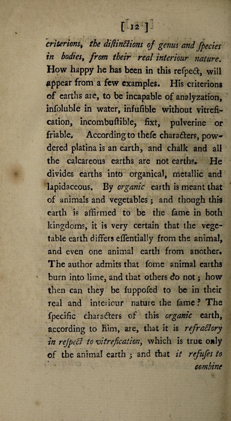 f, [-12 ] criterions, the difiinSiiom oj genus and fpecies in bodies, from their real interiour nature. How happy he has been in this refped, will appear from a few examples. His criterions of earths are, to be incapable of analyzation, infoluble in water, infufible without vitrefi- 4>. * 'i cation, incombuftible, fixt, pulverine or friable. According to thefe characters, pow~ dered platina is an earth, and chalk and all the calcareous earths are not earths. He divides earths into organical, metallic and lapidaceous. By organic earth is meant that of animals and vegetables $ and though this earth is affirmed to be the fame in both kingdoms, it is very certain that the vege¬ table earth differs effentially from the animal, and even one animal earth from another. The author admits that fome animal earths burn into lime, and that others do not; how then can they be fuppofed to be in their real and inteiicur nature the fame ? The fpecific characters of this organic earth, according to him, are, that it is refrattory in rejpecl to vitreficationy which is true only of the animal earth 5 and that it refufes to combine