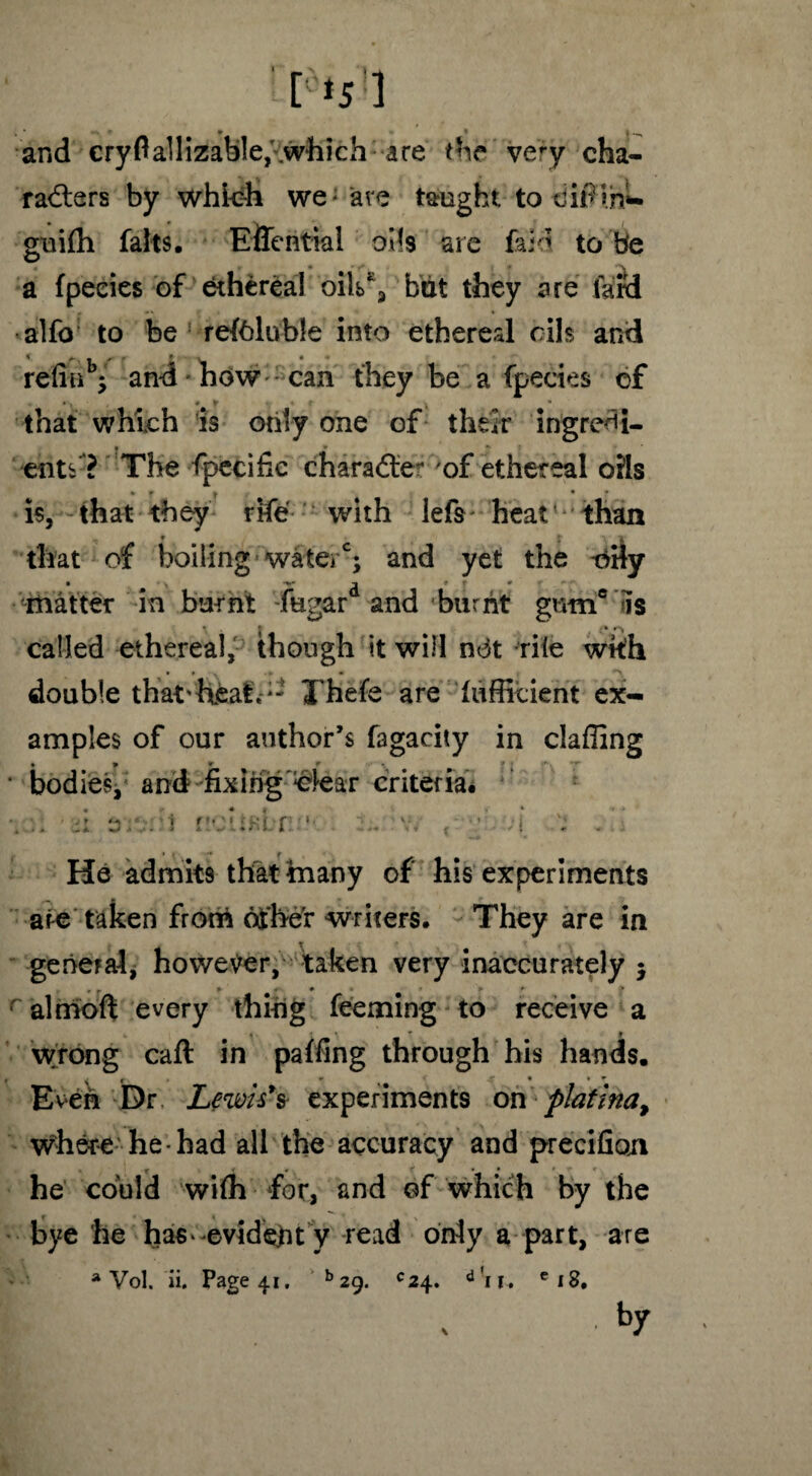 f*5:] > * ’ * * t —, and cryfiallizable,'which are the very cha¬ racters by which we: are taught to dif ihL guilh falls. Eflential oils are laid to be a Ipecies of ethereal oils', but they are lard alfo to be relblubie into ethereal oils and refinb5 and how can they be a fpecies of that which is only one of their ingredi¬ ents ? The fpecific character of ethereal oils * f * * is, that they rife with lefs* heat than that of boiling watei ; and yet the t>Hy matter in burnt fugar and burnt gmnc is called ethereal, though it will n<3t rile with double that'heat.Thefe are luffieient ex¬ amples of our author’s fagacity in clafiing • * r r *• * * •nr bodies, and fixing clear criteria. nciiKlr ‘ r. v, t ;; • ;{ ; . He admits that many of his experiments ate taken frotri other writers. They are in general* however, taken very inaccurately $ # r p « • ► * > almoft every thing teeming to receive a * * t * ? 9 wrong call in palling through his hands. Even Dr Lewis's- experiments on platina, where- he had all the accuracy and precifioji he could wilh for, and of which by the bye he has-evideht y read only a part, are a Vol. ii. Page 41. b 29. *24. d 1 c 18. • by