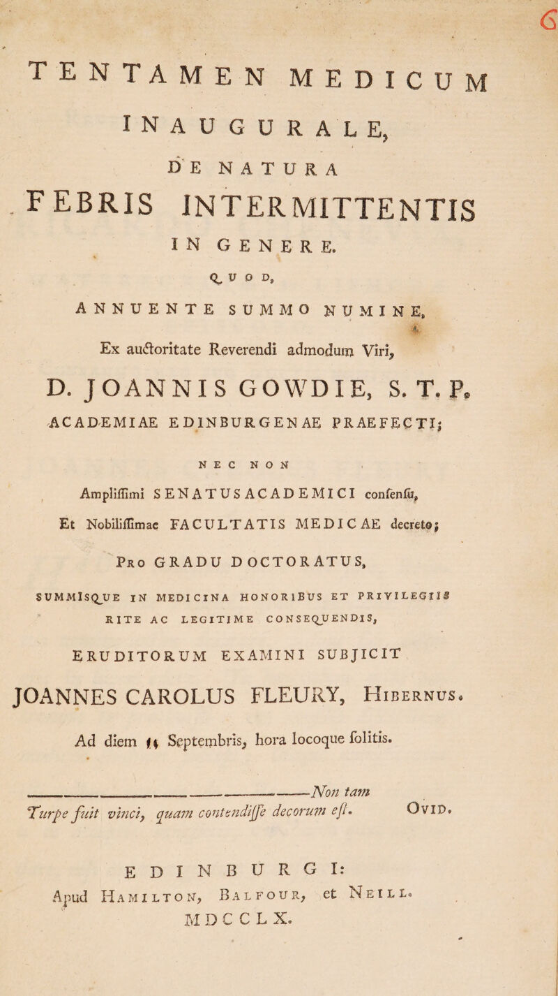 6 TENTAMEN MEDICUM I N A U GURALE, DE NATURA .FEBRIS INTERMITTENTIS IN GENERE. R, U O D, ANNUENTE SUMMO NUMINE, 4 Ex au&oritate Reverendi admodurn Viri^ D. JOANNIS GOWDIE, S, T. F» ACADEMIAE ED1NBURGENAE PRAEFECTI; NEC NON Ampliffimi SENATUSACADEMICI confenfu, Et Nobllifllmae FACULTATIS MEDICAE decretoj Pro GRADU DOCTORATUS» SUMMIS Q_U E IN MEDICINA HONORIBUS ET PRlVILEGIIi RITE AC LEGITIME C O N S EQJU EN DI S, ERUDITORUM EXAMINI SUBJICIT JOANNES CAROLUS FLEURY, Hibernus. Ad diem i\ Septembris^ hora locoque folitis. ._____...---Non tam Turpe fuit vinciy quam contendi f e decorum e f OviD. EDIN BURGI: Apud Hamilton, Balfour, et Neili. M DCCLX.