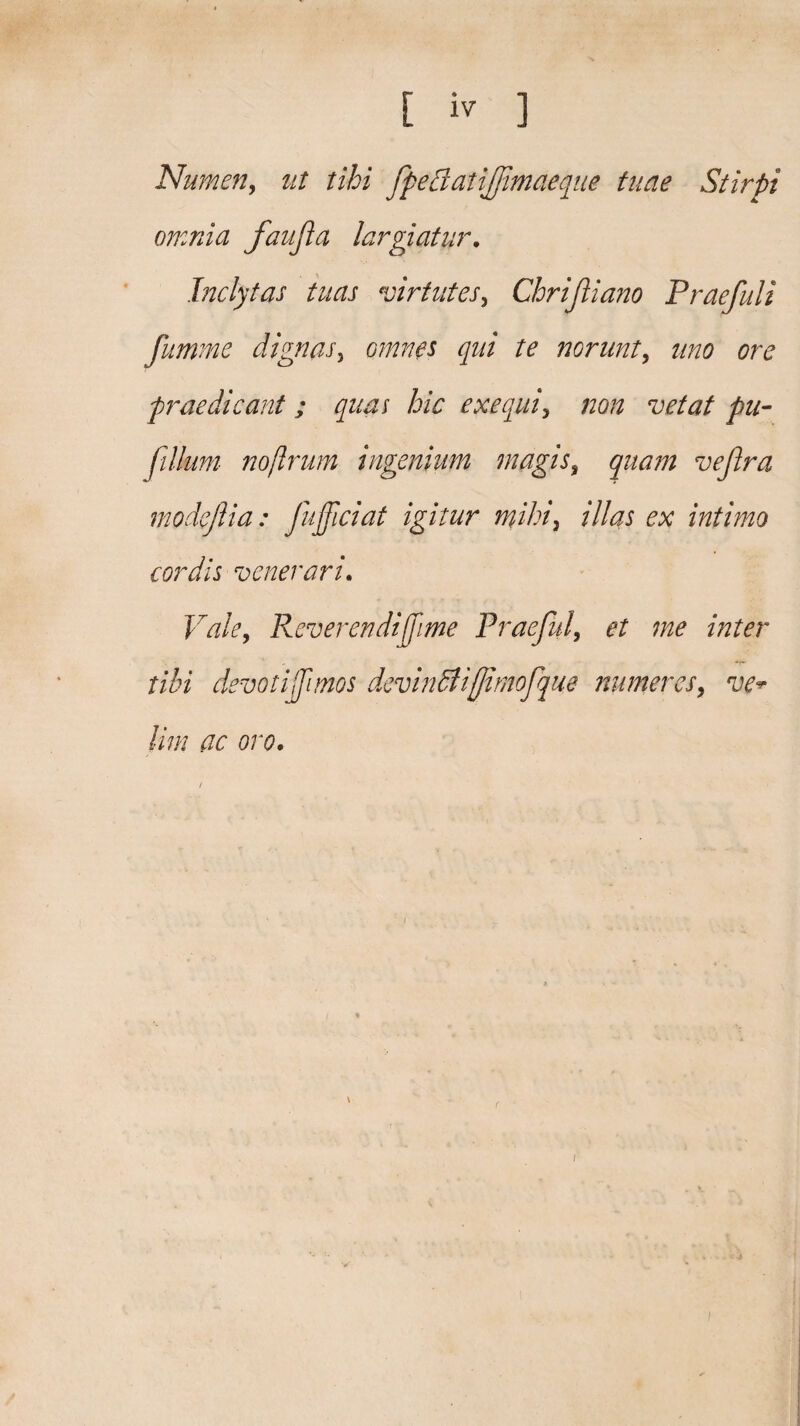 [ iv ] Numen, ut tibi fpedaiijfmaeque tuae Stirpi omnia faufta largiatur. Inclytas tuas virtutes, Cbrijliano Praefui i fumme dignas, omnes qui te norunt, uno ore praedicant ; quas hic exequi, /zo# vetat pu- fillum nojlrum ingenium magis, vefira modeftia : fujficiat igitur mihi} illas ex intimo cordis venerari. Reverendi fime Praefui, et me inter tibi devotif mos devindliffimofque numeres, vev Hm ac oro. i